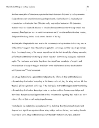 The Effect of Sleep on College Students                                                                     56



       Another major point of this research project involved the use of sleep aids by college students.

       Sleep aid use is very uncommon among college students. Sleep aid use was practically non-

       existent when reviewing the data. This data really surprised us because we felt that many

       students would use sleep aids because of random illnesses or the inability to sleep when it was

       necessary. In college you have to sleep when you can and if you miss a chance to sleep you may

       find yourself walking around like a zombie for most of the day.


       Another point this project focused on was that even though college students believe they have a

       sufficient knowledge of sleep, they refuse to apply this knowledge and find ways to get enough

       sleep. Even though many of the sample respondents felt that their knowledge of sleep was rather

       good, they found themselves staying up late on weekdays and receiving inadequate sleep most

       nights. The conclusion here is that they do not have significant knowledge of negative and

       positive effects of sleep or they just do not care about sleep as much as they do about other

       activities such as TV and homework.


       Do college students have a general knowledge about the effects of sleep and the hazardous

       effects of sleep deprivation? According to the data we collected, they do. Many students felt that

       they had general significant knowledge of the sleep cycle itself and the negative and traumatizing

       effects of sleep deprivation. Sleep deprivation is a serious problem that can cause fatigue and

       drowsiness that can cause college students to lose concentration regarding their studies and have

       a lot of effect of their overall academic performance.


       The last point we made in this research project was that sleep disorders are rarely treated and

       they can have significant negative effects. Many college students that may have a sleep disorder

       would never know. They find themselves overwhelmed with homework, tests, and other
 