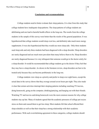 The Effect of Sleep on College Students                                                                       58



                                          Conclusions and recommendations



               College students need to better evaluate their sleep patterns. It is clear from this study that

       college students have inadequate sleep patterns. The sleep patterns of college students are

       debilitating and can lead to harmful health effects in the long-run. The results from the college

       students in the sample of this survey were better than the results of the general population. It was

       hypothesized that college students would sleep even less, and definitely take much more energy

       supplements. It was also hypothesized that they would use more sleep aids. Only three students

       used sleep aids and only three students had been diagnosed with a sleep disorder. Sleep disorders

       are rarely diagnosed and are much more prevalent than many believe them to be. Sleep disorders

       are rarely diagnosed because it is very infrequent that someone would go to the doctor solely for

       a sleep disorder. It would be recommended that college students go to the doctor if they feel that

       they may have a sleep disorder. As shown in the literature review, sleep disorders are best to be

       treated early because they can become problematic in the long-run.

               College students view sleep as a priority and prefer to sleep over eight hours, except the

       actual data in the survey shows that they average around seven hours per night. They also made

       it clear that certain activities interrupt their sleeping patterns including watching TV/movies,

       doing homework, going on the computer, drinking/partying, and hanging out with their friends.

       Watching TV and movies and doing homework were the most common reasons for why college

       students stay up late. Many of students agreed that the academic pressures of college put excess

       stress on them and caused them to get less sleep. Most students felt that school affected their

       sleep schedule as well as that their sleep has a strong relationship with their academic

       performance. With such overwhelming agreement in these categories, college students should
 