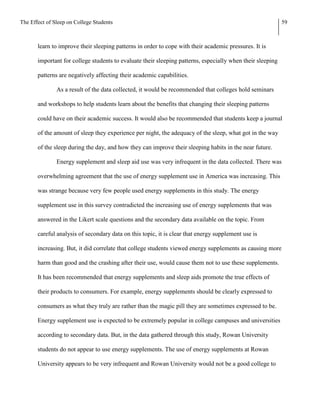 The Effect of Sleep on College Students                                                                     59



       learn to improve their sleeping patterns in order to cope with their academic pressures. It is

       important for college students to evaluate their sleeping patterns, especially when their sleeping

       patterns are negatively affecting their academic capabilities.

               As a result of the data collected, it would be recommended that colleges hold seminars

       and workshops to help students learn about the benefits that changing their sleeping patterns

       could have on their academic success. It would also be recommended that students keep a journal

       of the amount of sleep they experience per night, the adequacy of the sleep, what got in the way

       of the sleep during the day, and how they can improve their sleeping habits in the near future.

               Energy supplement and sleep aid use was very infrequent in the data collected. There was

       overwhelming agreement that the use of energy supplement use in America was increasing. This

       was strange because very few people used energy supplements in this study. The energy

       supplement use in this survey contradicted the increasing use of energy supplements that was

       answered in the Likert scale questions and the secondary data available on the topic. From

       careful analysis of secondary data on this topic, it is clear that energy supplement use is

       increasing. But, it did correlate that college students viewed energy supplements as causing more

       harm than good and the crashing after their use, would cause them not to use these supplements.

       It has been recommended that energy supplements and sleep aids promote the true effects of

       their products to consumers. For example, energy supplements should be clearly expressed to

       consumers as what they truly are rather than the magic pill they are sometimes expressed to be.

       Energy supplement use is expected to be extremely popular in college campuses and universities

       according to secondary data. But, in the data gathered through this study, Rowan University

       students do not appear to use energy supplements. The use of energy supplements at Rowan

       University appears to be very infrequent and Rowan University would not be a good college to
 