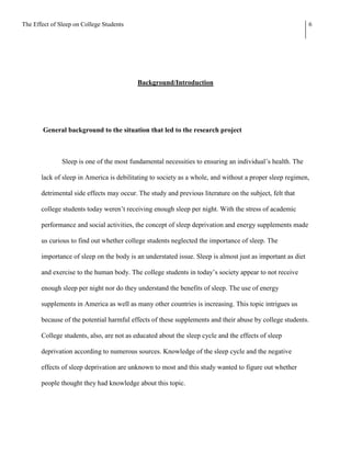 The Effect of Sleep on College Students                                                                     6




                                           Background/Introduction




        General background to the situation that led to the research project



               Sleep is one of the most fundamental necessities to ensuring an individual’s health. The

       lack of sleep in America is debilitating to society as a whole, and without a proper sleep regimen,

       detrimental side effects may occur. The study and previous literature on the subject, felt that

       college students today weren’t receiving enough sleep per night. With the stress of academic

       performance and social activities, the concept of sleep deprivation and energy supplements made

       us curious to find out whether college students neglected the importance of sleep. The

       importance of sleep on the body is an understated issue. Sleep is almost just as important as diet

       and exercise to the human body. The college students in today’s society appear to not receive

       enough sleep per night nor do they understand the benefits of sleep. The use of energy

       supplements in America as well as many other countries is increasing. This topic intrigues us

       because of the potential harmful effects of these supplements and their abuse by college students.

       College students, also, are not as educated about the sleep cycle and the effects of sleep

       deprivation according to numerous sources. Knowledge of the sleep cycle and the negative

       effects of sleep deprivation are unknown to most and this study wanted to figure out whether

       people thought they had knowledge about this topic.
 