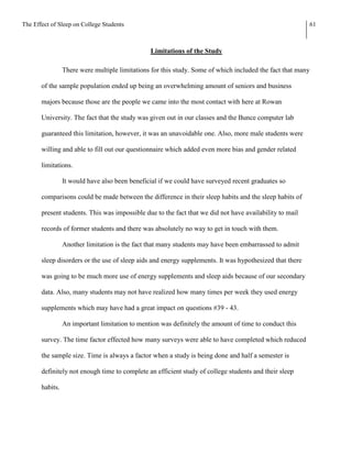 The Effect of Sleep on College Students                                                                  61



                                                Limitations of the Study

                 There were multiple limitations for this study. Some of which included the fact that many

       of the sample population ended up being an overwhelming amount of seniors and business

       majors because those are the people we came into the most contact with here at Rowan

       University. The fact that the study was given out in our classes and the Bunce computer lab

       guaranteed this limitation, however, it was an unavoidable one. Also, more male students were

       willing and able to fill out our questionnaire which added even more bias and gender related

       limitations.

                 It would have also been beneficial if we could have surveyed recent graduates so

       comparisons could be made between the difference in their sleep habits and the sleep habits of

       present students. This was impossible due to the fact that we did not have availability to mail

       records of former students and there was absolutely no way to get in touch with them.

                 Another limitation is the fact that many students may have been embarrassed to admit

       sleep disorders or the use of sleep aids and energy supplements. It was hypothesized that there

       was going to be much more use of energy supplements and sleep aids because of our secondary

       data. Also, many students may not have realized how many times per week they used energy

       supplements which may have had a great impact on questions #39 - 43.

                 An important limitation to mention was definitely the amount of time to conduct this

       survey. The time factor effected how many surveys were able to have completed which reduced

       the sample size. Time is always a factor when a study is being done and half a semester is

       definitely not enough time to complete an efficient study of college students and their sleep

       habits.
 
