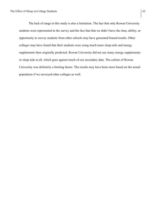 The Effect of Sleep on College Students                                                                      62



               The lack of range in this study is also a limitation. The fact that only Rowan University

       students were represented in the survey and the fact that that we didn’t have the time, ability, or

       opportunity to survey students from other schools may have generated biased results. Other

       colleges may have found that their students were using much more sleep aids and energy

       supplements then originally predicted. Rowan University did not use many energy supplements

       or sleep aids at all, which goes against much of our secondary date. The culture of Rowan

       University was definitely a limiting factor. The results may have been more based on the actual

       population if we surveyed other colleges as well.
 