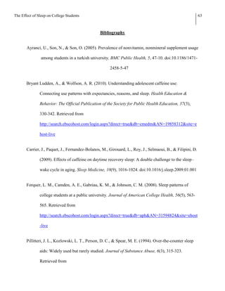 The Effect of Sleep on College Students                                                                      63



                                                 Bibliography


       Ayranci, U., Son, N., & Son, O. (2005). Prevalence of nonvitamin, nonmineral supplement usage

                among students in a turkish university. BMC Public Health, 5, 47-10. doi:10.1186/1471-

                                                       2458-5-47


       Bryant Ludden, A., & Wolfson, A. R. (2010). Understanding adolescent caffeine use:

               Connecting use patterns with expectancies, reasons, and sleep. Health Education &

               Behavior: The Official Publication of the Society for Public Health Education, 37(3),

               330-342. Retrieved from

               http://search.ebscohost.com/login.aspx?direct=true&db=cmedm&AN=19858312&site=e

               host-live


       Carrier, J., Paquet, J., Fernandez-Bolanos, M., Girouard, L., Roy, J., Selmaoui, B., & Filipini, D.

               (2009). Effects of caffeine on daytime recovery sleep: A double challenge to the sleep–

               wake cycle in aging. Sleep Medicine, 10(9), 1016-1024. doi:10.1016/j.sleep.2009.01.001


       Forquer, L. M., Camden, A. E., Gabriau, K. M., & Johnson, C. M. (2008). Sleep patterns of

               college students at a public university. Journal of American College Health, 56(5), 563-

               565. Retrieved from

               http://search.ebscohost.com/login.aspx?direct=true&db=aph&AN=31594824&site=ehost

               -live


       Pillitteri, J. L., Kozlowski, L. T., Person, D. C., & Spear, M. E. (1994). Over-the-counter sleep

               aids: Widely used but rarely studied. Journal of Substance Abuse, 6(3), 315-323.

               Retrieved from
 