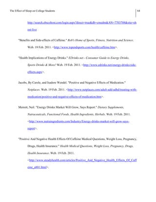 The Effect of Sleep on College Students                                                                 64



               http://search.ebscohost.com/login.aspx?direct=true&db=cmedm&AN=7703708&site=eh

               ost-live


       "Benefits and Side-effects of Caffeine." Rob's Home of Sports, Fitness, Nutrition and Science.

               Web. 19 Feb. 2011. <http://www.topendsports.com/health/caffeine.htm>.


       "Health Implications of Energy Drinks." EDrinks.net - Consumer Guide to Energy Drinks,

               Sports Drinks & More! Web. 19 Feb. 2011. <http://www.edrinks.net/energy-drinks/side-

               effects.aspx>.


       Jacobs, By Carole, and Isadore Wendel. "Positive and Negative Effects of Medication."

               Netplaces. Web. 19 Feb. 2011. <http://www.netplaces.com/adult-add-adhd/treating-with-

               medication/positive-and-negative-effects-of-medication.htm>.


       Merrett, Neil. "Energy Drinks Market Will Grow, Says Report." Dietary Supplements,

               Nutraceuticals, Functional Foods, Health Ingredients, Herbals. Web. 19 Feb. 2011.

               <http://www.nutraingredients.com/Industry/Energy-drinks-market-will-grow-says-

               report>.


       "Positive And Negative Health Effects Of Caffeine Medical Questions, Weight Loss, Pregnancy,

               Drugs, Health Insurance." Health Medical Questions, Weight Loss, Pregnancy, Drugs,

               Health Insurance. Web. 19 Feb. 2011.

               <http://www.steadyhealth.com/articles/Positive_And_Negative_Health_Effects_Of_Caff

               eine_a801.html>.
 