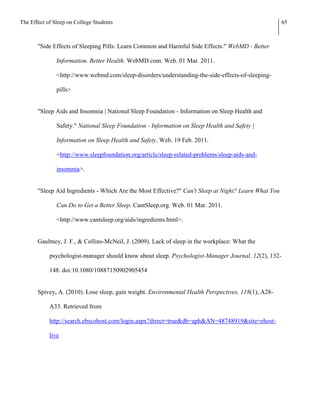 The Effect of Sleep on College Students                                                               65



       "Side Effects of Sleeping Pills: Learn Common and Harmful Side Effects." WebMD - Better

               Information. Better Health. WebMD.com. Web. 01 Mar. 2011.

               <http://www.webmd.com/sleep-disorders/understanding-the-side-effects-of-sleeping-

               pills>


       "Sleep Aids and Insomnia | National Sleep Foundation - Information on Sleep Health and

               Safety." National Sleep Foundation - Information on Sleep Health and Safety |

               Information on Sleep Health and Safety. Web. 19 Feb. 2011.

               <http://www.sleepfoundation.org/article/sleep-related-problems/sleep-aids-and-

               insomnia>.


       "Sleep Aid Ingredients - Which Are the Most Effective?" Can't Sleep at Night? Learn What You

               Can Do to Get a Better Sleep. CantSleep.org. Web. 01 Mar. 2011.

               <http://www.cantsleep.org/aids/ingredients.html>.


       Gaultney, J. F., & Collins-McNeil, J. (2009). Lack of sleep in the workplace: What the

            psychologist-manager should know about sleep. Psychologist-Manager Journal, 12(2), 132-

            148. doi:10.1080/10887150902905454


       Spivey, A. (2010). Lose sleep, gain weight. Environmental Health Perspectives, 118(1), A28-

            A33. Retrieved from

            http://search.ebscohost.com/login.aspx?direct=true&db=aph&AN=48748919&site=ehost-

            live
 