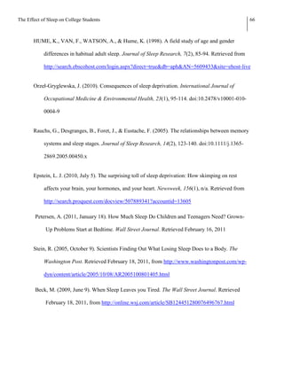 The Effect of Sleep on College Students                                                                   66



       HUME, K., VAN, F., WATSON, A., & Hume, K. (1998). A field study of age and gender

            differences in habitual adult sleep. Journal of Sleep Research, 7(2), 85-94. Retrieved from

            http://search.ebscohost.com/login.aspx?direct=true&db=aph&AN=5609433&site=ehost-live


       Orzeł-Gryglewska, J. (2010). Consequences of sleep deprivation. International Journal of

            Occupational Medicine & Environmental Health, 23(1), 95-114. doi:10.2478/v10001-010-

            0004-9


       Rauchs, G., Desgranges, B., Foret, J., & Eustache, F. (2005). The relationships between memory

            systems and sleep stages. Journal of Sleep Research, 14(2), 123-140. doi:10.1111/j.1365-

            2869.2005.00450.x


       Epstein, L. J. (2010, July 5). The surprising toll of sleep deprivation: How skimping on rest

            affects your brain, your hormones, and your heart. Newsweek, 156(1), n/a. Retrieved from

            http://search.proquest.com/docview/507889341?accountid=13605

        Petersen, A. (2011, January 18). How Much Sleep Do Children and Teenagers Need? Grown-

             Up Problems Start at Bedtime. Wall Street Journal. Retrieved February 16, 2011


       Stein, R. (2005, October 9). Scientists Finding Out What Losing Sleep Does to a Body. The

            Washington Post. Retrieved February 18, 2011, from http://www.washingtonpost.com/wp-

            dyn/content/article/2005/10/08/AR2005100801405.html

        Beck, M. (2009, June 9). When Sleep Leaves you Tired. The Wall Street Journal. Retrieved

             February 18, 2011, from http://online.wsj.com/article/SB124451280076496767.html
 