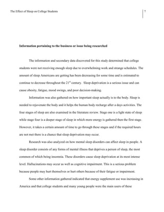 The Effect of Sleep on College Students                                                                       7




       Information pertaining to the business or issue being researched



               The information and secondary data discovered for this study determined that college

       students were not receiving enough sleep due to overwhelming work and strange schedules. The

       amount of sleep Americans are getting has been decreasing for some time and is estimated to

       continue to decrease throughout the 21st century. Sleep deprivation is a serious issue and can

       cause obesity, fatigue, mood swings, and poor decision-making.

               Information was also gathered on how important sleep actually is to the body. Sleep is

       needed to rejuvenate the body and it helps the human body recharge after a days activities. The

       four stages of sleep are also examined in the literature review. Stage one is a light state of sleep

       while stage four is a deeper stage of sleep in which more energy is gathered then the first stage.

       However, it takes a certain amount of time to go through these stages and if the required hours

       are not met there is a chance that sleep deprivation may occur.

               Research was also analyzed on how mental sleep disorders can affect sleep in people. A

       sleep disorder consists of any forms of mental illness that deprives a person of sleep, the most

       common of which being insomnia. These disorders cause sleep deprivation at its most intense

       level. Hallucinations may occur as well as cognitive impairment. This is a serious problem

       because people may hurt themselves or hurt others because of their fatigue or impairment.

               Some other information gathered indicated that energy supplement use was increasing in

       America and that college students and many young people were the main users of these
 