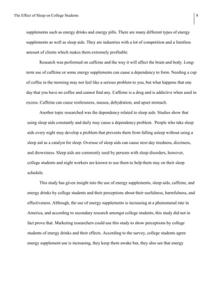 The Effect of Sleep on College Students                                                                     8



       supplements such as energy drinks and energy pills. There are many different types of energy

       supplements as well as sleep aids. They are industries with a lot of competition and a limitless

       amount of clients which makes them extremely profitable.

               Research was performed on caffeine and the way it will affect the brain and body. Long-

       term use of caffeine or some energy supplements can cause a dependency to form. Needing a cup

       of coffee in the morning may not feel like a serious problem to you, but what happens that one

       day that you have no coffee and cannot find any. Caffeine is a drug and is addictive when used in

       excess. Caffeine can cause restlessness, nausea, dehydration, and upset stomach.

               Another topic researched was the dependency related to sleep aids. Studies show that

        using sleep aids constantly and daily may cause a dependency problem. People who take sleep

        aids every night may develop a problem that prevents them from falling asleep without using a

        sleep aid as a catalyst for sleep. Overuse of sleep aids can cause next day tiredness, dizziness,

        and drowsiness. Sleep aids are commonly used by persons with sleep disorders, however,

        college students and night workers are known to use them to help them stay on their sleep

        schedule.

               This study has given insight into the use of energy supplements, sleep aids, caffeine, and

        energy drinks by college students and their perceptions about their usefulness, harmfulness, and

        effectiveness. Although, the use of energy supplements is increasing at a phenomenal rate in

        America, and according to secondary research amongst college students, this study did not in

        fact prove that. Marketing researchers could use this study to show perceptions by college

        students of energy drinks and their effects. According to the survey, college students agree

        energy supplement use is increasing, they keep them awake but, they also see that energy
 