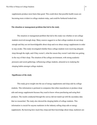The Effect of Sleep on College Students                                                                   9



        supplements produce more harm than good. This could show that possible health issues are

        becoming more evident in college students today, and could be furthered looked into.



       The situation or management problem that led to the study



               The situation or management problem that led to this study was whether or not college

        students received enough sleep. Many sources suggest to us that college students do not sleep

        enough and they are not knowledgeable about sleep and over abuse energy supplements in order

        to stay awake. This study investigated whether these college students were receiving adequate

        sleep through the night, and if they weren’t, what the reason they weren’t and what was getting

        in the way of their sleep. The situation of the college environment, with strong academic

        pressures and social gatherings, influencing college students, attracted us to studying the

        sleeping habits amongst college students.



        Significance of the study



               This study gives insight into the use of energy supplements and sleep aids by college

       students. This information is pertinent to companies that either manufacture or produce sleep

       aids and energy supplements because they need to know whose purchasing and using their

       products. The results conducted through this survey did not match up with the secondary data

       that we researched. The study also showed the sleeping habits of college students. This

       information is crucial for anyone marketers in the industry selling sleep aids or energy

       supplements. By knowing how much they sleep and their knowledge about sleep, marketers are
 