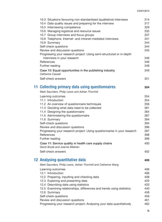 10.3 Situations favouring non-standardised (qualitative) interviews 314
10.4 Data quality issues and preparing for the interview 317
10.5 Interviewing competence 329
10.6 Managing logistical and resource issues 335
10.7 Group interviews and focus groups 337
10.8 Telephone, Internet- and intranet-mediated interviews 341
10.9 Summary 344
Self-check questions 344
Review and discussion questions 345
Progressing your research project: Using semi-structured or in-depth
interviews in your research 346
References 346
Further reading 348
Case 10: Equal opportunities in the publishing industry 349
Catherine Cassell
Self-check answers 351
11 Collecting primary data using questionnaires 354
Mark Saunders, Philip Lewis and Adrian Thornhill
Learning outcomes 354
11.1 Introduction 354
11.2 An overview of questionnaire techniques 356
11.3 Deciding what data need to be collected 361
11.4 Designing the questionnaire 364
11.5 Administering the questionnaire 387
11.6 Summary 394
Self-check questions 394
Review and discussion questions 396
Progressing your research project: Using questionnaires in your research 397
References 398
Further reading 399
Case 11: Service quality in health care supply chains 400
David Bryde and Joanne Meehan
Self-check answers 402
12 Analysing quantitative data 406
Mark Saunders, Philip Lewis, Adrian Thornhill and Catherine Wang
Learning outcomes 406
12.1 Introduction 406
12.2 Preparing, inputting and checking data 408
12.3 Exploring and presenting data 420
12.4 Describing data using statistics 433
12.5 Examining relationships, differences and trends using statistics 440
12.6 Summary 458
Self-check questions 459
Review and discussion questions 461
Progressing your research project: Analysing your data quantitatively 462
CONTENTS
ix
RESM_A01.QXP 9/29/07 9:29 AM Page ix
 