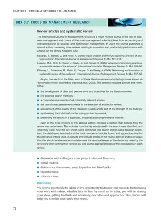 ■ discussion with colleagues, your project tutor and librarians;
■ initial reading;
■ dictionaries, thesauruses, encyclopaedias and handbooks;
■ brainstorming;
■ relevance trees.
Discussion
We believe you should be taking every opportunity to discuss your research. In discussing
your work with others, whether face to face, by email or by letter, you will be sharing
your ideas, getting feedback and obtaining new ideas and approaches. This process will
help you to refine and clarify your topic.
CHAPTER 3 · CRITICALLY REVIEWING THE LITERATURE
72
Review articles and systematic review
The International Journal of Management Reviews is a major reviews journal in the field of busi-
ness management and covers all the main management sub-disciplines from accounting and
entrepreneurship to strategy and technology management. In 2004 the journal published a
special edition containing three reviews relating to innovation and productivity performance with
a focus on the United Kingdom (UK):
Edwards, T., Battisti, G. and Neely, A. (2004) ‘Value creation and the UK economy: a review of stra-
tegic options’, International Journal of Management Reviews 5: 34, 191–213.
Leseure, M.J., Birdi, K., Bauer, J., Neely, A. and Denyer, D. (2004) ‘Adoption of promising practices:
a systematic review of the evidence’, International Journal of Management Reviews 5: 34, 169–90.
Pittaway, L., Robertson, M., Munir, K., Denyer, D. and Neely, A. (2004) ‘Networking and innovation: a
systematic review of the evidence’, International Journal of Management Reviews 5: 34, 137–68.
As you can see from the titles, each of these literature reviews adopted a process known as
‘systematic review’ outlined by Tranfield et al. (2003). This process included (Denyer and Neely,
2004):
■ the development of clear and precise aims and objectives for the literature review;
■ pre-planned search methods;
■ a comprehensive search of all potentially relevant articles;
■ the use of clear assessment criteria in the selection of articles for review;
■ assessment of the quality of the research in each article and of the strength of the findings;
■ synthesising the individual studies using a clear framework;
■ presenting the results in a balanced, impartial and comprehensive manner.
Each of the three reviews in this special edition contains a section that outlines how the
review was undertaken. This includes how the key words used in the search were identified, and
what they were; how the key words were combined into search strings using Boolean opera-
tors; the databases searched and the total numbers of articles found; and appendices that list
the relevance criteria used to exclude and include articles in the review. Denyer and Neely argue
that this should enable readers to determine the reasonableness of the decisions taken by the
reviewers when writing their reviews as well as the appropriateness of the conclusions in each
review.
BOX 3.7 FOCUS ON MANAGEMENT RESEARCH
RESM_C03.QXP 3/30/07 6:32 AM Page 72
 