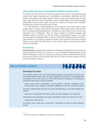 Initial reading, dictionaries, encyclopaedias, handbooks and thesauruses
To produce the most relevant key words you may need to build on your brainstorming
session with support materials such as dictionaries, encyclopaedias, handbooks and the-
sauruses, both general and subject specific. These are also good starting points for new
topics with which you may be unfamiliar and for related subject areas. Initial reading,
particularly of recent review articles, may also be of help here. Project tutors, colleagues
and librarians can also be useful sources of ideas.
It is also possible to obtain definitions via the Internet. The online search engine
Google offers a ‘define’ search option (by typing ‘Define:[enter term]’) that provides
links to websites providing definitions. Definitions are also offered in free online ency-
clopaedias such as Wikipedia.1 These are often available in multiple languages and,
although anyone is allowed to edit the entries, inappropriate changes are usually
removed quickly (Wikipedia, 2005). However, whilst these websites may be useful for a
quick reference or in helping to define keywords, your university will almost certainly
expect you to justify the definitions in your research project using refereed journal
articles or textbooks.
Brainstorming
Brainstorming has already been outlined as a technique for helping you to develop your
research question (Section 2.3). However, it is also helpful for generating key words.
Either individually or as part of a group, you write down all the words and short phrases
that come to mind on your research topic (Box 3.8). These are then evaluated and key
words (and phrases) selected.
PLANNING YOUR LITERATURE SEARCH STRATEGY
73
1 The Internet address for Wikipedia is http://www.wikipedia.org/.
Generating key words
Han’s research question was ‘How do the actual management requirements of a school pupil
record administration system differ from those suggested by the literature?’ She brainstormed
this question with her peer group, all of whom were teachers in Hong Kong. The resulting list
included the following key words and phrases:
schools, pupil records, administration, user requirements, computer, management infor-
mation system, access, legislation, information, database, security, UK, Hong Kong, theories
The group evaluated these and others. As a result, the following key words (and phrases) were
selected:
pupil records, management information system, computer, database, user requirement
Dictionaries and encyclopaedias were used subsequently to add to the choice of key words:
student record, MIS, security
Han made a note of these prior to using them in combination to search the tertiary literature
sources.
BOX 3.8 WORKED EXAMPLE
RESM_C03.QXP 3/30/07 6:32 AM Page 73
 
