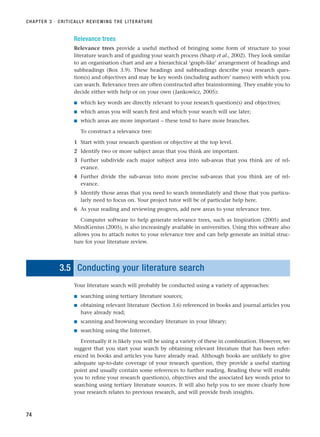 Relevance trees
Relevance trees provide a useful method of bringing some form of structure to your
literature search and of guiding your search process (Sharp et al., 2002). They look similar
to an organisation chart and are a hierarchical ‘graph-like’ arrangement of headings and
subheadings (Box 3.9). These headings and subheadings describe your research ques-
tion(s) and objectives and may be key words (including authors’ names) with which you
can search. Relevance trees are often constructed after brainstorming. They enable you to
decide either with help or on your own (Jankowicz, 2005):
■ which key words are directly relevant to your research question(s) and objectives;
■ which areas you will search first and which your search will use later;
■ which areas are more important – these tend to have more branches.
To construct a relevance tree:
1 Start with your research question or objective at the top level.
2 Identify two or more subject areas that you think are important.
3 Further subdivide each major subject area into sub-areas that you think are of rel-
evance.
4 Further divide the sub-areas into more precise sub-areas that you think are of rel-
evance.
5 Identify those areas that you need to search immediately and those that you particu-
larly need to focus on. Your project tutor will be of particular help here.
6 As your reading and reviewing progress, add new areas to your relevance tree.
Computer software to help generate relevance trees, such as Inspiration (2005) and
MindGenius (2005), is also increasingly available in universities. Using this software also
allows you to attach notes to your relevance tree and can help generate an initial struc-
ture for your literature review.
3.5 Conducting your literature search
Your literature search will probably be conducted using a variety of approaches:
■ searching using tertiary literature sources;
■ obtaining relevant literature (Section 3.6) referenced in books and journal articles you
have already read;
■ scanning and browsing secondary literature in your library;
■ searching using the Internet.
Eventually it is likely you will be using a variety of these in combination. However, we
suggest that you start your search by obtaining relevant literature that has been refer-
enced in books and articles you have already read. Although books are unlikely to give
adequate up-to-date coverage of your research question, they provide a useful starting
point and usually contain some references to further reading. Reading these will enable
you to refine your research question(s), objectives and the associated key words prior to
searching using tertiary literature sources. It will also help you to see more clearly how
your research relates to previous research, and will provide fresh insights.
CHAPTER 3 · CRITICALLY REVIEWING THE LITERATURE
74
RESM_C03.QXP 3/30/07 6:32 AM Page 74
 