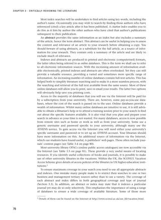 Most index searches will be undertaken to find articles using key words, including the
author’s name. Occasionally you may wish to search by finding those authors who have
referenced (cited) a key article after it has been published. A citation index enables you to
do this as it lists by author the other authors who have cited that author’s publications
subsequent to their publication.
An abstract provides the same information as an index but also includes a summary
of the article, hence the term abstract. This abstract can be useful in helping you to assess
the content and relevance of an article to your research before obtaining a copy. You
should beware of using abstracts, as a substitute for the full article, as a source of infor-
mation for your research. They contain only a summary of the article and are likely to
exclude much of relevance.
Indexes and abstracts are produced in printed and electronic (computerised) formats,
the latter often being referred to as online databases. This is the term we shall use to refer
to all electronic information sources. With the increasing amount of information avail-
able electronically, printed indexes and abstracts are often overlooked. Yet they can still
provide a valuable resource, providing a varied and sometimes more specific range of
information. An increasing number of online databases contain full-text articles. This has
helped both to simplify literature searching and to make it a more seamless process, with
the searching and retrieval of the full text available from the same source. Most of these
online databases will allow you to print, save or email your results. The latter two options
will obviously help save you printing costs.
Access to the majority of databases that you will use via the Internet will be paid for
by a subscription from your university. There are, however, some pay-as-you-use data-
bases, where the cost of the search is passed on to the user. Online databases provide a
wealth of information. Whilst many online databases are intuitive to use, it is still advis-
able to obtain a librarian’s help or to attend a training session prior to your search to find
out about the specific features available. It is also vital that you plan and prepare your
search in advance so your time is not wasted. For many databases, access is now possible
from remote sites such as home or work as well as from your university. Some use a
generic username and password specific to your university, although many use the
ATHENS service. To gain access via the Internet you will need either your university’s
specific username and password or to set up an ATHENS account. Your librarian should
have more information on this. An additional source of information via the Internet,
which our students have found useful, is publishers’ web pages. These often include jour-
nals’ content pages (see Table 3.4 on page 80).
Most university library OPACs (online public access catalogues) are now accessible via
the Internet (see Table 3.5 on page 81). These provide a very useful means of locating
resources. If you identify useful collections of books and journals, it is possible to make
use of other university libraries in the vacations. Within the UK, the SCONUL Vacation
Access Scheme gives details of access policies of the libraries in UK higher-education insti-
tutions.2
To ensure maximum coverage in your search you need to use all appropriate abstracts
and indexes. One mistake many people make is to restrict their searches to one or two
business and management tertiary sources rather than to use a variety. The coverage of
each abstract and index differs in both geographical coverage and type of journal
(Section 3.3). In addition, an abstract or index may state that it indexes a particular
journal yet may do so only selectively. This emphasises the importance of using a range
of databases to ensure a wide coverage of available literature. Some of those more
CHAPTER 3 · CRITICALLY REVIEWING THE LITERATURE
76
2 Details of these can be found on the Internet at http://www.sconul.ac.uk/use_lib/vacation.html.
RESM_C03.QXP 3/30/07 6:32 AM Page 76
 