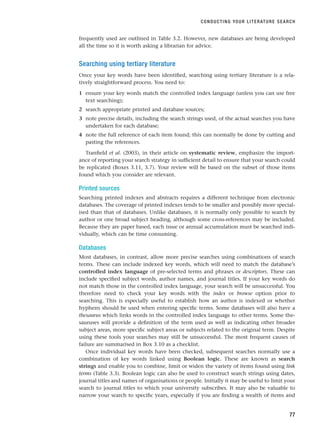 frequently used are outlined in Table 3.2. However, new databases are being developed
all the time so it is worth asking a librarian for advice.
Searching using tertiary literature
Once your key words have been identified, searching using tertiary literature is a rela-
tively straightforward process. You need to:
1 ensure your key words match the controlled index language (unless you can use free
text searching);
2 search appropriate printed and database sources;
3 note precise details, including the search strings used, of the actual searches you have
undertaken for each database;
4 note the full reference of each item found; this can normally be done by cutting and
pasting the references.
Tranfield et al. (2003), in their article on systematic review, emphasize the import-
ance of reporting your search strategy in sufficient detail to ensure that your search could
be replicated (Boxes 3.11, 3.7). Your review will be based on the subset of those items
found which you consider are relevant.
Printed sources
Searching printed indexes and abstracts requires a different technique from electronic
databases. The coverage of printed indexes tends to be smaller and possibly more special-
ised than that of databases. Unlike databases, it is normally only possible to search by
author or one broad subject heading, although some cross-references may be included.
Because they are paper based, each issue or annual accumulation must be searched indi-
vidually, which can be time consuming.
Databases
Most databases, in contrast, allow more precise searches using combinations of search
terms. These can include indexed key words, which will need to match the database’s
controlled index language of pre-selected terms and phrases or descriptors. These can
include specified subject words, author names, and journal titles. If your key words do
not match those in the controlled index language, your search will be unsuccessful. You
therefore need to check your key words with the index or browse option prior to
searching. This is especially useful to establish how an author is indexed or whether
hyphens should be used when entering specific terms. Some databases will also have a
thesaurus which links words in the controlled index language to other terms. Some the-
sauruses will provide a definition of the term used as well as indicating other broader
subject areas, more specific subject areas or subjects related to the original term. Despite
using these tools your searches may still be unsuccessful. The most frequent causes of
failure are summarised in Box 3.10 as a checklist.
Once individual key words have been checked, subsequent searches normally use a
combination of key words linked using Boolean logic. These are known as search
strings and enable you to combine, limit or widen the variety of items found using link
terms (Table 3.3). Boolean logic can also be used to construct search strings using dates,
journal titles and names of organisations or people. Initially it may be useful to limit your
search to journal titles to which your university subscribes. It may also be valuable to
narrow your search to specific years, especially if you are finding a wealth of items and
CONDUCTING YOUR LITERATURE SEARCH
77
RESM_C03.QXP 3/30/07 6:32 AM Page 77
 
