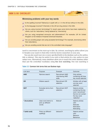 need to concentrate on the most up to date. By contrast, searching by author allows you
to broaden your search to find other work by known researchers in your area.
You can also search just one or more specified fields in the database such as the author,
title or abstract. This may be useful if you wish to find articles by a key author in your
subject area. Alternatively, many databases allow you to search the entire database rather
than just the controlled vocabulary using free text searching. Free text searching is
CHAPTER 3 · CRITICALLY REVIEWING THE LITERATURE
78
Minimising problems with your key words
Is the spelling incorrect? Behaviour is spelt with a ‘u’ in the UK but without in the USA.
Is the language incorrect? Chemists in the UK but drug stores in the USA.
Are you using incorrect terminology? In recent years some terms have been replaced by
others, such as ‘redundancy’ being replaced by ‘downsizing’.
Are you using recognised acronyms and abbreviations? For example, UK for United
Kingdom or ICI instead of Imperial Chemical Industries.
Are you avoiding jargon and using accepted terminology? For example, downsizing rather
than redundancy.
Are you avoiding words that are not in the controlled index language?
✔
✔
✔
✔
✔
✔
BOX 3.10 CHECKLIST
Table 3.3 Common link terms that use Boolean logic
Link term Purpose Example Outcome
AND Narrows search Recruitment AND Only articles
interviewing AND containing all three
skills key words selected
OR Widens search Recruitment OR Articles with at least
selection one key word
selected
NOT Excludes terms from Recruitment NOT Selects articles
search selection containing the key
word ‘recruitment’
that do not contain
the key word
‘selection’
* (truncation) Uses word stems to Motivat* Selects articles
pick up different with:
words Motivate
Motivation
Motivating
? (wild card) Picks up different behavio?r Selects articles
spellings with:
Behavior
Behaviour
RESM_C03.QXP 3/30/07 6:32 AM Page 78
 