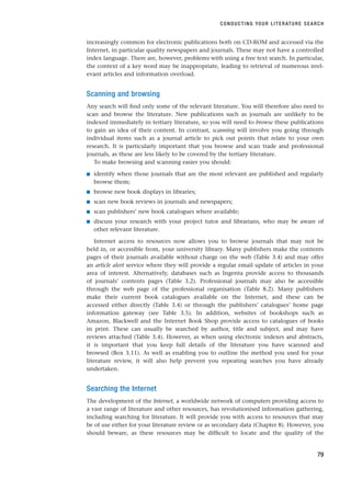 increasingly common for electronic publications both on CD-ROM and accessed via the
Internet, in particular quality newspapers and journals. These may not have a controlled
index language. There are, however, problems with using a free text search. In particular,
the context of a key word may be inappropriate, leading to retrieval of numerous irrel-
evant articles and information overload.
Scanning and browsing
Any search will find only some of the relevant literature. You will therefore also need to
scan and browse the literature. New publications such as journals are unlikely to be
indexed immediately in tertiary literature, so you will need to browse these publications
to gain an idea of their content. In contrast, scanning will involve you going through
individual items such as a journal article to pick out points that relate to your own
research. It is particularly important that you browse and scan trade and professional
journals, as these are less likely to be covered by the tertiary literature.
To make browsing and scanning easier you should:
■ identify when those journals that are the most relevant are published and regularly
browse them;
■ browse new book displays in libraries;
■ scan new book reviews in journals and newspapers;
■ scan publishers’ new book catalogues where available;
■ discuss your research with your project tutor and librarians, who may be aware of
other relevant literature.
Internet access to resources now allows you to browse journals that may not be
held in, or accessible from, your university library. Many publishers make the contents
pages of their journals available without charge on the web (Table 3.4) and may offer
an article alert service where they will provide a regular email update of articles in your
area of interest. Alternatively, databases such as Ingenta provide access to thousands
of journals’ contents pages (Table 3.2). Professional journals may also be accessible
through the web page of the professional organisation (Table 8.2). Many publishers
make their current book catalogues available on the Internet, and these can be
accessed either directly (Table 3.4) or through the publishers’ catalogues’ home page
information gateway (see Table 3.5). In addition, websites of bookshops such as
Amazon, Blackwell and the Internet Book Shop provide access to catalogues of books
in print. These can usually be searched by author, title and subject, and may have
reviews attached (Table 3.4). However, as when using electronic indexes and abstracts,
it is important that you keep full details of the literature you have scanned and
browsed (Box 3.11). As well as enabling you to outline the method you used for your
literature review, it will also help prevent you repeating searches you have already
undertaken.
Searching the Internet
The development of the Internet, a worldwide network of computers providing access to
a vast range of literature and other resources, has revolutionised information gathering,
including searching for literature. It will provide you with access to resources that may
be of use either for your literature review or as secondary data (Chapter 8). However, you
should beware, as these resources may be difficult to locate and the quality of the
CONDUCTING YOUR LITERATURE SEARCH
79
RESM_C03.QXP 3/30/07 6:32 AM Page 79
 