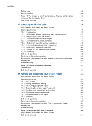 References 462
Further reading 464
Case 12: The impact of family ownership on financial performance 465
Aleksandar Šević and Željko Šević
Self-check answers 466
13 Analysing qualitative data 470
Mark Saunders, Philip Lewis and Adrian Thornhill
Learning outcomes 470
13.1 Introduction 470
13.2 Differences between qualitative and quantitative data 472
13.3 Preparing your data for analysis 474
13.4 An overview of qualitative analysis 478
13.5 Approaches to qualitative analysis 487
13.6 Deductively-based analytical procedures 489
13.7 Inductively-based analytical procedures 492
13.8 Quantifying your qualitative data 505
13.9 Using CAQDAS for qualitative analysis 505
13.10 Summary 508
Self-check questions 508
Review and discussion questions 508
Progressing your research project: Analysing your data qualitatively 509
References 510
Further reading 511
Case 13: Internet abuse in universities 512
Teresa Waring
Self-check answers 515
14 Writing and presenting your project report 518
Mark Saunders, Philip Lewis and Adrian Thornhill
Learning outcomes 518
14.1 Introduction 518
14.2 Getting started with writing 520
14.3 Structuring your project report 523
14.4 Organising the project report’s content 533
14.5 Developing an appropriate writing style 536
14.6 Meeting the assessment criteria 540
14.7 Oral presentation of the report 542
14.8 Summary 546
Self-check questions 546
Review and discussion questions 547
Progressing your research project: Writing your project report 547
References 548
Further reading 548
Case 14: Akasma’s draft disappointment 550
Mark Saunders, Philip Lewis and Adrian Thornhill
Self-check answers 551
CONTENTS
x
RESM_A01.QXP 9/29/07 9:29 AM Page x
 