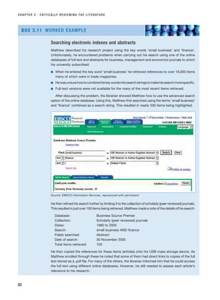 CHAPTER 3 · CRITICALLY REVIEWING THE LITERATURE
82
Searching electronic indexes and abstracts
Matthew described his research project using the key words ‘small business’ and ‘finance’.
Unfortunately, he encountered problems when carrying out his search using one of the online
databases of full text and abstracts for business, management and economics journals to which
his university subscribed:
■ When he entered the key word ‘small business’ he retrieved references to over 18,000 items
many of which were in trade magazines.
■ Hewasunsurehowtocombinehiskeywordsintosearchstringstomakehissearchmorespecific.
■ Full-text versions were not available for the many of the most recent items retrieved.
After discussing the problem, the librarian showed Matthew how to use the advanced search
option of the online database. Using this, Matthew first searched using the terms ‘small business’
and ‘finance’ combined as a search string. This resulted in nearly 500 items being highlighted.
He then refined his search further by limiting it to the collection of scholarly (peer reviewed) journals.
This resulted in just over 100 items being retrieved. Matthew made a note of the details of his search:
Database: Business Source Premier
Collection: Scholarly (peer reviewed) journals
Dates: 1980 to 2005
Search: small business AND finance
Fields searched: Abstract
Date of search: 30 November 2005
Total items retrieved: 103
He then copied the references for these items (articles) onto his USB mass storage device. As
Matthew scrolled through these he noted that some of them had direct links to copies of the full
text stored as a .pdf file. For many of the others, the librarian informed him that he could access
the full text using different online databases. However, he still needed to assess each article’s
relevance to his research.
BOX 3.11 WORKED EXAMPLE
Source: EBSCO Information Services, reproduced with permission
RESM_C03.QXP 3/30/07 6:32 AM Page 82
 