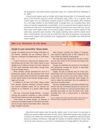 are looking for a document about a particular topic, use a subject directory (Habrakan et
al., 2005).
General search engines such as Google and Google Scholar (Box 3.12) normally search
parts of the Internet using key words and Boolean logic (Table 3.3) or a phrase. Each
search engine uses an automated computer process to index and search, often resulting
in a very large number of sites being found. As people have not evaluated these sites,
many are usually inappropriate or unreliable. As no two general search engines search in
precisely the same way it is advisable (and often necessary) to use more than one. In con-
trast, meta search engines allow you to search using a selection of search engines at the
same time, using the same interface. This makes searching easier, and the search can be
faster. Unfortunately, it is less easy to control the sites that are retrieved. Consequently,
meta search engines often generate more inappropriate or unreliable sites than general
search engines.
CONDUCTING YOUR LITERATURE SEARCH
85
Google, the leading service for finding information on
the Internet, yesterday set out ambitious plans to
become a catalogue and digital library for world litera-
ture.
It said it had struck a deal with four leading univer-
sity libraries and the New York Public Library to scan
digitally tens of millions of books from their collections
so that users worldwide could search through them
using the Google service.
While company officials presented the move as a
philanthropic gesture, they also admitted there would
be revenue opportunities and that the increased quality
of their search results would maintain Google’s advan-
tage over its rivals.
In addition to the New York Public Library, books
from Harvard, Stanford, Michigan university libraries
and Oxford’s Bodleian Library will be scanned and
indexed as an extension of a project called Google
Print.
This year, it launched Google Scholar – a project
working with academic publishers to make scientific,
technical and medical journals searchable online.
“Even before we started Google, we dreamed of
making the incredible breadth of information that librar-
ians so lovingly organise searchable online,” said Larry
Page, Google co-founder.
Many libraries, including the Library of Congress,
have explored digitising part of their collections and
have carried out relatively small projects.
But most have been hampered by the cost involved
and the slow speed of the scanning technology they
have been using.
Google will undertake the scanning for the libraries
and significantly increase the amount of searchable
material through its engine.
Legally, the task is relatively easy for books pub-
lished before 1923. Such books are no longer protected
by copyright law and are in the public domain. Newer
books could be more problematic since Google will
have to obtain the permission from the publishers to
reproduce the books online.
However, Google hopes to persuade publishers and
authors that they will benefit because the scheme will
increase the visibility of in and out-of-print books, and
generate book sales via “Buy this Book” links, while
providing them with a revenue-share of associated
advertising.
Source: Article by Paul Taylor and Chris Nuttall, Financial Times, 15
December 2004. Copyright © 2004 The Financial Times Ltd.
BOX 3.12 RESEARCH IN THE NEWS FT
Google to scan universities’ library books
Specialised search engines cater for specific subject areas. To use these it is necessary to
define your general subject area prior to your search. Information gateways also require you
to define your subject area. Information gateways are often compiled by staff from depart-
ments in academic institutions. Although the number of websites obtained is fewer, they
can be far more relevant, as each site is evaluated prior to being added to the gateway.
RESM_C03.QXP 3/30/07 6:32 AM Page 85
 