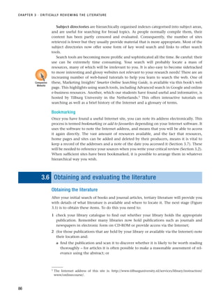 Subject directories are hierarchically organised indexes categorised into subject areas,
and are useful for searching for broad topics. As people normally compile them, their
content has been partly censored and evaluated. Consequently, the number of sites
retrieved is fewer but they usually provide material that is more appropriate. Most of the
subject directories now offer some form of key word search and links to other search
tools.
Search tools are becoming more prolific and sophisticated all the time. Be careful: their
use can be extremely time consuming. Your search will probably locate a mass of
resources, many of which will be irrelevant to you. It is also easy to become sidetracked
to more interesting and glossy websites not relevant to your research needs! There are an
increasing number of web-based tutorials to help you learn to search the web. One of
these, Marketing Insights’ Smarter Online Searching Guide, is available via this book’s web
page. This highlights using search tools, including Advanced search in Google and online
e-business resources. Another, which our students have found useful and informative, is
hosted by Tilburg University in the Netherlands.5
This offers interactive tutorials on
searching as well as a brief history of the Internet and a glossary of terms.
Bookmarking
Once you have found a useful Internet site, you can note its address electronically. This
process is termed bookmarking or add to favourites depending on your Internet software. It
uses the software to note the Internet address, and means that you will be able to access
it again directly. The vast amount of resources available, and the fact that resources,
home pages and sites can be added and deleted by their producers, means it is vital to
keep a record of the addresses and a note of the date you accessed it (Section 3.7). These
will be needed to reference your sources when you write your critical review (Section 3.2).
When sufficient sites have been bookmarked, it is possible to arrange them in whatever
hierarchical way you wish.
3.6 Obtaining and evaluating the literature
Obtaining the literature
After your initial search of books and journal articles, tertiary literature will provide you
with details of what literature is available and where to locate it. The next stage (Figure
3.1) is to obtain these items. To do this you need to:
1 check your library catalogue to find out whether your library holds the appropriate
publication. Remember many libraries now hold publications such as journals and
newspapers in electronic form on CD-ROM or provide access via the Internet;
2 (for those publications that are held by your library or available via the Internet) note
their location and:
a find the publication and scan it to discover whether it is likely to be worth reading
thoroughly – for articles it is often possible to make a reasonable assessment of rel-
evance using the abstract; or
CHAPTER 3 · CRITICALLY REVIEWING THE LITERATURE
86
5 The Internet address of this site is: http://www.tilburguniversity.nl/services/library/instruction/
www/onlinecourse/.
Companion
Website
RESM_C03.QXP 3/30/07 6:32 AM Page 86
 