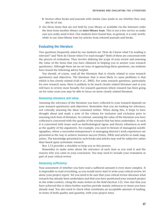 b browse other books and journals with similar class marks to see whether they may
also be of use;
3 (for those items that are not held by your library or available via the Internet) order
the item from another library on inter-library loan. This is not a free service so make
sure you really need it first. Our students have found that, in general, it is only worth-
while to use inter-library loan for articles from refereed journals and books.
Evaluating the literature
Two questions frequently asked by our students are ‘How do I know what I’m reading is
relevant?’ and ‘How do I know when I’ve read enough?’ Both of these are concerned with
the process of evaluation. They involve defining the scope of your review and assessing
the value of the items that you have obtained in helping you to answer your research
question(s). Although there are no set ways of approaching these questions, our students
have found the following advice helpful.
You should, of course, read all the literature that is closely related to your research
question(s) and objectives. The literature that is most likely to cause problems is that
which is less closely related (Gall et al., 2002). For some research questions, particularly
for new research areas, there is unlikely to be much closely related literature and so you
will have to review more broadly. For research questions where research has been going
on for some years you may be able to focus on more closely related literature.
Assessing relevance and value
Assessing the relevance of the literature you have collected to your research depends on
your research question(s) and objectives. Remember that you are looking for relevance,
not critically assessing the ideas contained within. When doing this, it helps to have
thought about and made a note of the criteria for inclusion and exclusion prior to
assessing each item of literature. In contrast, assessing the value of the literature you have
collected is concerned with the quality of the research that has been undertaken. As such
it is concerned with issues such as methodological rigour and theory robustness as well
as the quality of the arguments. For example, you need to beware of managerial autobi-
ographies, where a successful entrepreneur’s or managing director’s work experiences are
presented as the way to achieve business success (Fisher, 2004) and articles in trade mag-
azines. The knowledge presented in such books and articles may well be subjective rather
than based upon systematic research.
Box 3.13 provides a checklist to help you in this process.
Remember to make notes about the relevance of each item as you read it and the
reasons why you came to your conclusion. You may need to include your evaluation as
part of your critical review.
Assessing sufficiency
Your assessment of whether you have read a sufficient amount is even more complex. It
is impossible to read everything, as you would never start to write your critical review, let
alone your project report. Yet you need to be sure that your critical review discusses what
research has already been undertaken and that you have positioned your research project
in the wider context, citing the main writers in the field (Section 3.2). One clue that you
have achieved this is when further searches provide mainly references to items you have
already read. You also need to check what constitutes an acceptable amount of reading,
in terms of both quality and quantity, with your project tutor.
OBTAINING AND EVALUATING THE LITERATURE
87
RESM_C03.QXP 3/30/07 6:32 AM Page 87
 