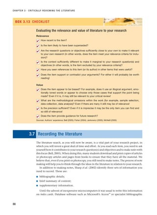 CHAPTER 3 · CRITICALLY REVIEWING THE LITERATURE
88
Evaluating the relevance and value of literature to your research
Relevance
How recent is the item?
Is the item likely to have been superseded?
Are the research questions or objectives sufficiently close to your own to make it relevant
to your own research (in other words, does the item meet your relevance criteria for inclu-
sion)?
Is the context sufficiently different to make it marginal to your research question(s) and
objectives (in other words, is the item excluded by your relevance criteria)?
Have you seen references to this item (or its author) in other items that were useful?
Does the item support or contradict your arguments? For either it will probably be worth
reading!
Value
Does the item appear to be biased? For example, does it use an illogical argument, emo-
tionally toned words or appear to choose only those cases that support the point being
made? Even if it is, it may still be relevant to your critical review!
What are the methodological omissions within the work (for example, sample selection,
data collection, data analysis)? Even if there are many it still may be of relevance!
Is the precision sufficient? Even if it is imprecise it may be the only item you can find and
so still of relevance!
Does the item provide guidance for future research?
Sources: Authors’ experience; Bell (2005); Fisher (2004); Jankowicz (2005); McNeill (2005)
✔
✔
✔
✔
✔
✔
✔
✔
✔
✔
BOX 3.13 CHECKLIST
3.7 Recording the literature
The literature search, as you will now be aware, is a vital part of your research project, in
which you will invest a great deal of time and effort. As you read each item, you need to ask
yourself how it contributes to your research question(s) and objectives and to make notes with
this focus (Bell, 2005). When doing this, many students download and print copies of articles
or photocopy articles and pages from books to ensure that they have all the material. We
believe that, even if you print or photocopy, you still need to make notes. The process of note
making will help you to think through the ideas in the literature in relation to your research.
In addition to making notes, Sharp et al. (2002) identify three sets of information you
need to record. These are:
■ bibliographic details;
■ brief summary of content;
■ supplementary information.
Until the advent of inexpensive microcomputers it was usual to write this information
on index cards. Database software such as Microsoft’s Access™
or specialist bibliographic
RESM_C03.QXP 3/30/07 6:32 AM Page 88
 