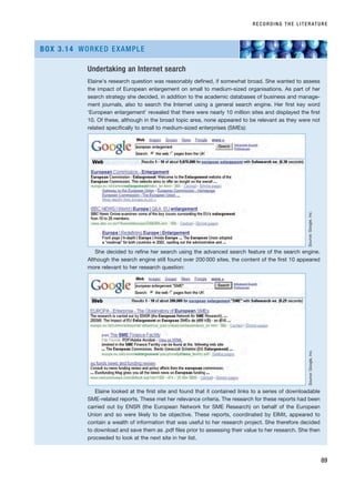 RECORDING THE LITERATURE
89
Undertaking an Internet search
Elaine’s research question was reasonably defined, if somewhat broad. She wanted to assess
the impact of European enlargement on small to medium-sized organisations. As part of her
search strategy she decided, in addition to the academic databases of business and manage-
ment journals, also to search the Internet using a general search engine. Her first key word
‘European enlargement’ revealed that there were nearly 10 million sites and displayed the first
10. Of these, although in the broad topic area, none appeared to be relevant as they were not
related specifically to small to medium-sized enterprises (SMEs):
She decided to refine her search using the advanced search feature of the search engine.
Although the search engine still found over 200 000 sites, the content of the first 10 appeared
more relevant to her research question:
Elaine looked at the first site and found that it contained links to a series of downloadable
SME-related reports. These met her relevance criteria. The research for these reports had been
carried out by ENSR (the European Network for SME Research) on behalf of the European
Union and so were likely to be objective. These reports, coordinated by EIMit, appeared to
contain a wealth of information that was useful to her research project. She therefore decided
to download and save them as .pdf files prior to assessing their value to her research. She then
proceeded to look at the next site in her list.
BOX 3.14 WORKED EXAMPLE
Source:
Google,
Inc.
Source:
Google,
Inc.
RESM_C03.QXP 3/30/07 6:32 AM Page 89
 