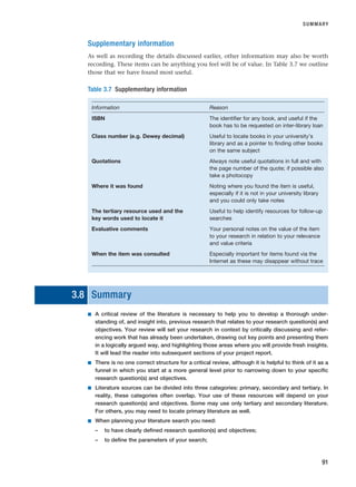 Supplementary information
As well as recording the details discussed earlier, other information may also be worth
recording. These items can be anything you feel will be of value. In Table 3.7 we outline
those that we have found most useful.
SUMMARY
91
Table 3.7 Supplementary information
Information Reason
ISBN The identifier for any book, and useful if the
book has to be requested on inter-library loan
Class number (e.g. Dewey decimal) Useful to locate books in your university’s
library and as a pointer to finding other books
on the same subject
Quotations Always note useful quotations in full and with
the page number of the quote; if possible also
take a photocopy
Where it was found Noting where you found the item is useful,
especially if it is not in your university library
and you could only take notes
The tertiary resource used and the Useful to help identify resources for follow-up
key words used to locate it searches
Evaluative comments Your personal notes on the value of the item
to your research in relation to your relevance
and value criteria
When the item was consulted Especially important for items found via the
Internet as these may disappear without trace
3.8 Summary
■ A critical review of the literature is necessary to help you to develop a thorough under-
standing of, and insight into, previous research that relates to your research question(s) and
objectives. Your review will set your research in context by critically discussing and refer-
encing work that has already been undertaken, drawing out key points and presenting them
in a logically argued way, and highlighting those areas where you will provide fresh insights.
It will lead the reader into subsequent sections of your project report.
■ There is no one correct structure for a critical review, although it is helpful to think of it as a
funnel in which you start at a more general level prior to narrowing down to your specific
research question(s) and objectives.
■ Literature sources can be divided into three categories: primary, secondary and tertiary. In
reality, these categories often overlap. Your use of these resources will depend on your
research question(s) and objectives. Some may use only tertiary and secondary literature.
For others, you may need to locate primary literature as well.
■ When planning your literature search you need:
– to have clearly defined research question(s) and objectives;
– to define the parameters of your search;
RESM_C03.QXP 3/30/07 6:32 AM Page 91
 