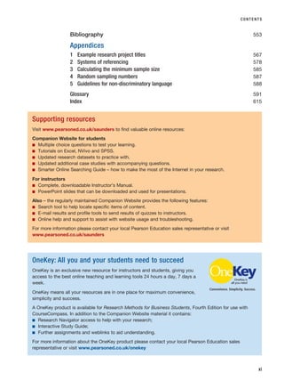 Bibliography 553
Appendices
1 Example research project titles 567
2 Systems of referencing 578
3 Calculating the minimum sample size 585
4 Random sampling numbers 587
5 Guidelines for non-discriminatory language 588
Glossary 591
Index 615
CONTENTS
xi
Supporting resources
Visit www.pearsoned.co.uk/saunders to find valuable online resources:
Companion Website for students
■ Multiple choice questions to test your learning.
■ Tutorials on Excel, NVivo and SPSS.
■ Updated research datasets to practice with.
■ Updated additional case studies with accompanying questions.
■ Smarter Online Searching Guide – how to make the most of the Internet in your research.
For instructors
■ Complete, downloadable Instructor’s Manual.
■ PowerPoint slides that can be downloaded and used for presentations.
Also – the regularly maintained Companion Website provides the following features:
■ Search tool to help locate specific items of content.
■ E-mail results and profile tools to send results of quizzes to instructors.
■ Online help and support to assist with website usage and troubleshooting.
For more information please contact your local Pearson Education sales representative or visit
www.pearsoned.co.uk/saunders
OneKey: All you and your students need to succeed
OneKey is an exclusive new resource for instructors and students, giving you
access to the best online teaching and learning tools 24 hours a day, 7 days a
week.
OneKey means all your resources are in one place for maximum convenience,
simplicity and success.
A OneKey product is available for Research Methods for Business Students, Fourth Edition for use with
CourseCompass. In addition to the Companion Website material it contains:
■ Research Navigator access to help with your research;
■ Interactive Study Guide;
■ Further assignments and weblinks to aid understanding.
For more information about the OneKey product please contact your local Pearson Education sales
representative or visit www.pearsoned.co.uk/onekey
Convenience. Simplicity. Success.
RESM_A01.QXP 9/29/07 9:29 AM Page xi
 
