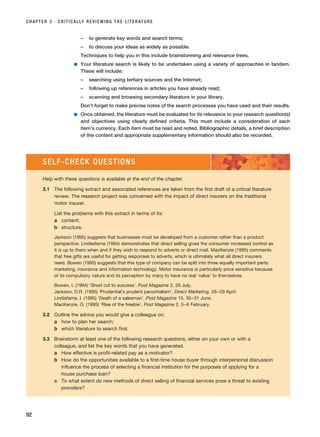 – to generate key words and search terms;
– to discuss your ideas as widely as possible.
Techniques to help you in this include brainstorming and relevance trees.
■ Your literature search is likely to be undertaken using a variety of approaches in tandem.
These will include:
– searching using tertiary sources and the Internet;
– following up references in articles you have already read;
– scanning and browsing secondary literature in your library.
Don’t forget to make precise notes of the search processes you have used and their results.
■ Once obtained, the literature must be evaluated for its relevance to your research question(s)
and objectives using clearly defined criteria. This must include a consideration of each
item’s currency. Each item must be read and noted. Bibliographic details, a brief description
of the content and appropriate supplementary information should also be recorded.
CHAPTER 3 · CRITICALLY REVIEWING THE LITERATURE
92
SELF-CHECK QUESTIONS
Help with these questions is available at the end of the chapter.
3.1 The following extract and associated references are taken from the first draft of a critical literature
review. The research project was concerned with the impact of direct insurers on the traditional
motor insurer.
List the problems with this extract in terms of its:
a content;
b structure.
Jackson (1995) suggests that businesses must be developed from a customer rather than a product
perspective. Lindesfarne (1994) demonstrates that direct selling gives the consumer increased control as
it is up to them when and if they wish to respond to adverts or direct mail. MacKenzie (1995) comments
that free gifts are useful for getting responses to adverts, which is ultimately what all direct insurers
need. Bowen (1995) suggests that this type of company can be split into three equally important parts:
marketing, insurance and information technology. Motor insurance is particularly price sensitive because
of its compulsory nature and its perception by many to have no real ‘value’ to themselves.
Bowen, I. (1994) ‘Short cut to success’, Post Magazine 2, 26 July.
Jackson, D.R. (1995) ‘Prudential’s prudent parochialism’, Direct Marketing, 26–29 April.
Lindisfarne, I. (1995) ‘Death of a salesman’, Post Magazine 15, 30–31 June.
MacKenzie, G. (1995) ‘Rise of the freebie’, Post Magazine 2, 5–6 February.
3.2 Outline the advice you would give a colleague on:
a how to plan her search;
b which literature to search first.
3.3 Brainstorm at least one of the following research questions, either on your own or with a
colleague, and list the key words that you have generated.
a How effective is profit-related pay as a motivator?
b How do the opportunities available to a first-time house buyer through interpersonal discussion
influence the process of selecting a financial institution for the purposes of applying for a
house purchase loan?
c To what extent do new methods of direct selling of financial services pose a threat to existing
providers?
RESM_C03.QXP 3/30/07 6:32 AM Page 92
 