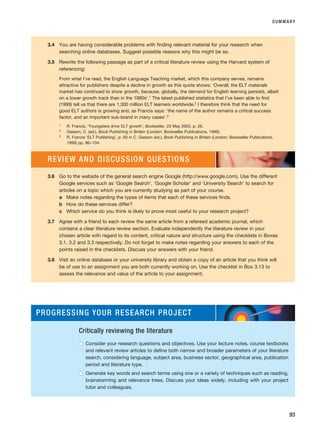 SUMMARY
93
3.4 You are having considerable problems with finding relevant material for your research when
searching online databases. Suggest possible reasons why this might be so.
3.5 Rewrite the following passage as part of a critical literature review using the Harvard system of
referencing:
From what I’ve read, the English Language Teaching market, which this company serves, remains
attractive for publishers despite a decline in growth as this quote shows: ‘Overall, the ELT materials
market has continued to show growth, because, globally, the demand for English learning persists, albeit
on a lower growth track than in the 1980s’.1 The latest published statistics that I’ve been able to find
(1999) tell us that there are 1,300 million ELT learners worldwide.2 I therefore think that the need for
good ELT authors is growing and, as Francis says: ‘the name of the author remains a critical success
factor, and an important sub-brand in many cases’.3
1
R. Francis, ‘Youngsters drive ELT growth’, Bookseller, 23 May 2003, p. 26.
2
Gasson, C. (ed.), Book Publishing in Britain (London: Bookseller Publications, 1999).
3
R. Francis ‘ELT Publishing’, p. 93 in C. Gasson (ed.), Book Publishing in Britain (London: Bookseller Publications,
1999) pp. 86–104.
3.6 Go to the website of the general search engine Google (http://www.google.com). Use the different
Google services such as ‘Google Search’, ‘Google Scholar’ and ‘University Search’ to search for
articles on a topic which you are currently studying as part of your course.
a Make notes regarding the types of items that each of these services finds.
b How do these services differ?
c Which service do you think is likely to prove most useful to your research project?
3.7 Agree with a friend to each review the same article from a refereed academic journal, which
contains a clear literature review section. Evaluate independently the literature review in your
chosen article with regard to its content, critical nature and structure using the checklists in Boxes
3.1, 3.2 and 3.3 respectively. Do not forget to make notes regarding your answers to each of the
points raised in the checklists. Discuss your answers with your friend.
3.8 Visit an online database or your university library and obtain a copy of an article that you think will
be of use to an assignment you are both currently working on. Use the checklist in Box 3.13 to
assess the relevance and value of the article to your assignment.
REVIEW AND DISCUSSION QUESTIONS
PROGRESSING YOUR RESEARCH PROJECT
Critically reviewing the literature
■
■ Consider your research questions and objectives. Use your lecture notes, course textbooks
and relevant review articles to define both narrow and broader parameters of your literature
search, considering language, subject area, business sector, geographical area, publication
period and literature type.
■
■ Generate key words and search terms using one or a variety of techniques such as reading,
brainstorming and relevance trees. Discuss your ideas widely, including with your project
tutor and colleagues.
RESM_C03.QXP 3/30/07 6:32 AM Page 93
 