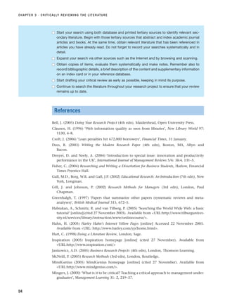 References
Bell, J. (2005) Doing Your Research Project (4th edn), Maidenhead, Open University Press.
Clausen, H. (1996) ‘Web information quality as seen from libraries’, New Library World 97:
1130, 4–8.
Croft, J. (2006) ‘Loan penalties hit 672,000 borrowers’, Financial Times, 31 January.
Dees, R. (2003) Writing the Modern Research Paper (4th edn), Boston, MA, Allyn and
Bacon.
Denyer, D. and Neely, A. (2004) ‘Introduction to special issue: innovation and productivity
performance in the UK’, International Journal of Management Reviews 5/6: 34, 131–5.
Fisher, C. (2004) Researching and Writing a Dissertation for Business Students, Harlow, Financial
Times Prentice Hall.
Gall, M.D., Borg, W.R. and Gall, J.P. (2002) Educational Research: An Introduction (7th edn), New
York, Longman.
Gill, J. and Johnson, P. (2002) Research Methods for Managers (3rd edn), London, Paul
Chapman.
Greenhalgh, T. (1997) ‘Papers that summarize other papers (systematic reviews and meta-
analyses)’, British Medical Journal 315, 672–5.
Habrakan, A., Schmitz, R. and van Tilberg, P. (2005) ‘Searching the World Wide Web: a basic
tutorial’ [online](cited 27 November 2005). Available from URL:http://www.tilburguniver-
sity.nl/services/library/instruction/www/onlinecourse/.
Hahn, H. (2005) Harley Hahn’s Internet Yellow Pages [online] Accessed 22 November 2005.
Available from URL: http://www.harley.com/yp/home.html.
Hart, C. (1998) Doing a Literature Review, London, Sage.
Inspiration (2005) Inspiration homepage [online] (cited 27 November). Available from
URL:http://www.inspiration.com/
Jankowicz, A.D. (2005) Business Research Projects (4th edn), London, Thomson Learning.
McNeill, P. (2005) Research Methods (3rd edn), London, Routledge.
MindGenius (2005) MindGenius homepage [online] (cited 27 November). Available from
URL:http://www.mindgenius.com/.
Mingers, J. (2000) ‘What is it to be critical? Teaching a critical approach to management under-
graduates’, Management Learning 31: 2, 219–37.
CHAPTER 3 · CRITICALLY REVIEWING THE LITERATURE
94
■
■ Start your search using both database and printed tertiary sources to identify relevant sec-
ondary literature. Begin with those tertiary sources that abstract and index academic journal
articles and books. At the same time, obtain relevant literature that has been referenced in
articles you have already read. Do not forget to record your searches systematically and in
detail.
■
■ Expand your search via other sources such as the Internet and by browsing and scanning.
■
■ Obtain copies of items, evaluate them systematically and make notes. Remember also to
record bibliographic details, a brief description of the content and supplementary information
on an index card or in your reference database.
■
■ Start drafting your critical review as early as possible, keeping in mind its purpose.
■
■ Continue to search the literature throughout your research project to ensure that your review
remains up to date.
RESM_C03.QXP 3/30/07 6:32 AM Page 94
 