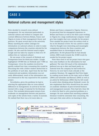 Petro decided to research cross-cultural
management. He was interested particularly in
national cultures and wished to compare and
contrast differences between Britain, France and
Nigeria in terms of their management theory and
practices. He spent several days in the university
library searching the online catalogue for
information on national cultures in order to make
comparisons between the countries selected for his
project. He also used the Internet search engine
Google and was taken by surprise to find over 50
million hits on ‘national cultures’.
He was aware of the research of Hofstede and
Trompenaars from his third-year studies. Google
highlighted 159 000 hits on Hofstede and 77 000 on
Trompenaars. Given the numbers involved he
quickly realised how time consuming this would be.
Discussing this with a fellow student alerted him to
the problems of such data. Apart from the fact that
commercial and academic information was not
easily differentiated, much of the information was
not referenced in the way expected for his academic
project.
Nevertheless, given the problems he had in
selecting the appropriate data on cross-cultural
differences in management, he arrived at his first
tutorial with a range of material for his literature
review. This included photocopied extracts from
textbooks on management theories and practices
and copies of the articles from a variety of journals.
He realised that there was a lot more data on
Britain and France compared to Nigeria. However,
he perceived that his managerial experience in
Britain and France as well as his three years working
in Nigeria for a large multinational company would
give him insights that were valuable for his project.
Petro emailed his project tutor his written work so
far on his literature review. He was careful to make
what he thought were interesting and meaningful
comparisons between the three countries and
assembled them in chronological order of
publication. He felt pleased that he had already
written 3000 words towards the 10 000 words he
needed for his project report.
Petro then went to see his project tutor who gave
him some feedback on the information he had
gathered. The tutor felt much of the information
gathered was up to date and based partly on
material from the company he had worked for.
However, he now had to look critically at the
academic literature. He suggested that Petro begin
by reading recent books on the topic such as Mead
(2004) and Schneider and Barsoux (2003) as well as
an article by McSweeney (2002) that he felt would
be useful when thinking about Hofstede’s work. He
also emphasised that Petro should focus his search
on academic databases of peer-reviewed business
and management journals. Petro had led a busy life
in which he liked to solve practical problems as a
manager. He now realised that searching academic
literature would be extremely time consuming. His
tutor gave him some advice on learning to skim
CHAPTER 3 · CRITICALLY REVIEWING THE LITERATURE
96
National cultures and management styles
CASE 3
Source:
Google
Inc.
RESM_C03.QXP 3/30/07 6:32 AM Page 96
 