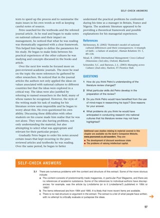 texts to speed up the process and to summarise the
main issues in his own words as well as keeping
careful notes of sources.
Petro searched for the textbooks and the refereed
journal article. As he read and began to make notes
on national cultures and their impact on
management, he noticed that what he was reading
was thematically organised with a clear framework.
This helped him begin to define the parameters for
his study. He began to make links between his
practical experiences of the other cultures he was
studying and concepts discussed in the books and
article.
Over the next few weeks he focused more on
peer-reviewed academic journals. The more he read
on the topic the more references he gathered by
other researchers. He noticed that in the journal
articles the authors not only applied the ideas on
values associated with national cultures to different
countries but that the ideas were explored in a
critical way. The ideas were also justified by
referring to named researchers in the field, many of
whose names he recognised. However, the style of
the writing made his task of reading for his
literature review seem impossible and he began to
worry about this. He even questioned his own
ability. Discussing these difficulties with other
students on his course made him realise that he was
not alone. They were also having problems, not
only understanding the material, but also
attempting to select what was appropriate and
relevant for their particular project.
Gradually Petro began to order his notes around
certain issues that kept recurring in the peer-
reviewed articles and textbooks he was reading.
Over the same period, he began to better
understand the practical problems he confronted
during his time as a manager in Britain, France and
Nigeria. The academic literature appeared to be
providing a theoretical framework and possible
explanations for his managerial experiences.
References
McSweeney, B. (2002) ‘Hofstede’s model of national
cultural differences and their consequences: A triumph
of faith – a failure of analysis’, Human Relations 55: 1,
89–118.
Mead, R. (2004) International Management: Cross-Cultural
Dimensions (3rd edn), Oxford, Blackwell.
Schneider, S.C. and Barsoux, J.-L. (2003) Managing across
Cultures (2nd edn), Harlow, FT Prentice Hall.
QUESTIONS
1 How do you think Petro’s understanding of the
literature review changed?
2 What particular skills did Petro develop in the
preparation of the review?
3 Do you think Petro would have benefited from the use
of mind-maps in researching his topic? Give reasons
for your answer.
4 What problems do you think he would have
anticipated in conducting research into national
cultures that his literature review may not have
highlighted?
SELF-CHECK ANSWERS
97
Additional case studies relating to material covered in this
chapter are available via the book’s Companion Website,
www.pearsoned.co.uk/saunders. They are:
■ The development of discount warehouse clubs
■ The problems of valuing intellectual capital.
SELF-CHECK ANSWERS
➔
3.1 There are numerous problems with the content and structure of this extract. Some of the more obvious
include:
a The content consists of predominantly trade magazines, in particular Post Magazine, and there are
no references of academic substance. Some of the references to individual authors have discrep-
ancies: for example, was the article by Lindisfarne (or is it Lindesfarne?) published in 1994 or
1995?
b The items referenced are from 1994 and 1995. It is likely that more recent items are available.
c There is no real structure or argument in the extract. The extract is a list of what people have written,
with no attempt to critically evaluate or juxtapose the ideas.
RESM_C03.QXP 3/30/07 6:32 AM Page 97
 