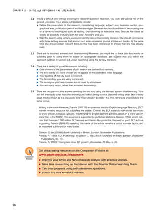 CHAPTER 3 · CRITICALLY REVIEWING THE LITERATURE
98
3.2 This is a difficult one without knowing her research question! However, you could still advise her on the
general principles. Your advice will probably include:
a Define the parameters of the research, considering language, subject area, business sector, geo-
graphical area, publication period and literature type. Generate key words and search terms using one
or a variety of techniques such as reading, brainstorming or relevance trees. Discuss her ideas as
widely as possible, including with her tutor, librarians and you.
b Start the search using tertiary sources to identify relevant secondary literature. She should commence
with those tertiary sources that abstract and index academic journal articles and books. At the same
time she should obtain relevant literature that has been referenced in articles that she has already
read.
3.3 There are no incorrect answers with brainstorming! However, you might like to check your key words for
suitability prior to using them to search an appropriate database. We suggest that you follow the
approach outlined in Section 3.5 under ‘searching using the tertiary literature’.
3.4 There are a variety of possible reasons, including:
■ One or more of the parameters of your search are defined too narrowly.
■ The key words you have chosen do not appear in the controlled index language.
■ Your spelling of the key word is incorrect.
■ The terminology you are using is incorrect.
■ The acronyms you have chosen are not used by databases.
■ You are using jargon rather than accepted terminology.
3.5 There are two parts to this answer: rewriting the text and using the Harvard system of referencing. Your
text will inevitably differ from the answer given below owing to your personal writing style. Don’t worry
about this too much as it is discussed in far more detail in Section 14.5. The references should follow the
same format.
Writing in the trade literature, Francis (2003:26) emphasizes that the English Language Teaching (ELT)
market remains attractive for publishers. He states: ‘Overall, the ELT materials market has continued
to show growth, because, globally, the demand for English learning persists, albeit on a lower growth
track than in the 1980s’. This assertion is supported by published statistics (Gasson, 1999), which indi-
cate that there are 1,300 million ELT learners worldwide. Alongside this, the need for good ELT authors
is growing, Francis (1999:93) asserting: ‘the name of the author remains a critical success factor, and
an important sub-brand in many cases’.
Gasson, C. (ed.) (1999) Book Publishing in Britain, London, Bookseller Publications.
Francis, R. (1999) ‘ELT Publishing’, in Gasson C. (ed.), Book Publishing in Britain, London, Bookseller
Publications, 86–104.
Francis, R. (2003) ‘Youngsters drive ELT growth’, Bookseller, 23 May, p. 26.
Get ahead using resources on the Companion Website at:
www.pearsoned.co.uk/saunders
■ Improve your SPSS and NVivo research analysis with practice tutorials.
■ Save time researching on the Internet with the Smarter Online Searching Guide.
■ Test your progress using self-assessment questions.
■ Follow live links to useful websites.
Companion
Website
RESM_C03.QXP 3/30/07 6:32 AM Page 98
 