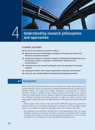 Understanding research philosophies
and approaches
4
LEARNING OUTCOMES
By the end of this chapter you should be able to:
➔ define the key terms epistemology, ontology and axiology and explain their
relevance to business research;
➔ explain the relevance for business research of philosophical perspectives such
as positivism, realism, pragmatism, interpretivism, objectivism and
constructionism;
➔ understand the main research paradigms which are significant for business
research;
➔ distinguish between main research approaches: deductive and inductive;
➔ state your own epistemological, ontological and axiological positions.
4.1 Introduction
Much of this book is concerned with the way in which you collect data to answer your
research question. You are not unusual if you begin thinking about your research by con-
sidering whether you should, for example, administer a questionnaire or conduct
interviews. However, thoughts on this question belong in the centre of the research
‘onion’, by which means we have chosen to depict the issues underlying the choice of
data collection techniques and analysis procedures in Figure 4.1. Before coming to this
central point we argue that there are important layers of the onion that need to be peeled
away.
Indeed, some writers, such as Guba and Lincoln (1994:105), argue that questions of
research methods are of secondary importance to questions of which paradigm is appli-
cable to your research (we deal with paradigms later in this chapter). They note:
both qualitative and quantitative methods may be used appropriately with any research
paradigm. Questions of method are secondary to questions of paradigm, which we define
as the basic belief system or world view that guides the investigation, not only in choices
of method but in ontologically and epistemologically fundamental ways.
100
RESM_C04.QXP 3/31/07 7:13 AM Page 100
 