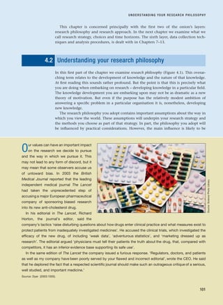 This chapter is concerned principally with the first two of the onion’s layers:
research philosophy and research approach. In the next chapter we examine what we
call research strategy, choices and time horizons. The sixth layer, data collection tech-
niques and analysis procedures, is dealt with in Chapters 7–13.
4.2 Understanding your research philosophy
In this first part of the chapter we examine research philosophy (Figure 4.1). This overar-
ching term relates to the development of knowledge and the nature of that knowledge.
At first reading this sounds rather profound. But the point is that this is precisely what
you are doing when embarking on research – developing knowledge in a particular field.
The knowledge development you are embarking upon may not be as dramatic as a new
theory of motivation. But even if the purpose has the relatively modest ambition of
answering a specific problem in a particular organisation it is, nonetheless, developing
new knowledge.
The research philosophy you adopt contains important assumptions about the way in
which you view the world. These assumptions will underpin your research strategy and
the methods you choose as part of that strategy. In part, the philosophy you adopt will
be influenced by practical considerations. However, the main influence is likely to be
UNDERSTANDING YOUR RESEARCH PHILOSOPHY
101
Our values can have an important impact
on the research we decide to pursue
and the way in which we pursue it. This
may not lead to any form of discord, but it
may mean that some observers accuse us
of untoward bias. In 2003 the British
Medical Journal reported that the leading
independent medical journal The Lancet
had taken the unprecedented step of
accusing a major European pharmaceutical
company of sponsoring biased research
into its new anti-cholesterol drug.
In his editorial in The Lancet, Richard
Horton, the journal’s editor, said the
company’s tactics ‘raise disturbing questions about how drugs enter clinical practice and what measures exist to
protect patients from inadequately investigated medicines’. He accused the clinical trials, which investigated the
efficacy of the new drug, of including ‘weak data’, ‘adventurous statistics’, and ‘marketing dressed up as
research’. The editorial argued ‘physicians must tell their patients the truth about the drug, that, compared with
competitors, it has an inferior evidence base supporting its safe use’.
In the same edition of The Lancet the company issued a furious response. ‘Regulators, doctors, and patients
as well as my company have been poorly served by your flawed and incorrect editorial’, wrote the CEO. He said
that he deplored the fact that a respected scientific journal should make such an outrageous critique of a serious,
well studied, and important medicine.’
Source: Dyer (2003:1005).
Source:
Science
Photo
Library
RESM_C04.QXP 3/31/07 7:13 AM Page 101
 