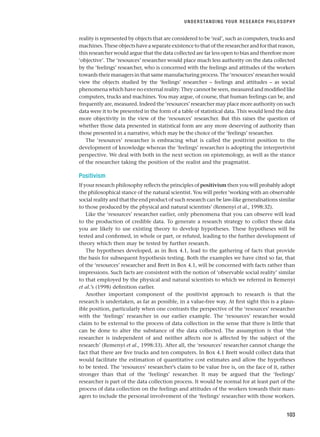reality is represented by objects that are considered to be ‘real’, such as computers, trucks and
machines.Theseobjectshaveaseparateexistencetothatoftheresearcherandforthatreason,
this researcher would argue that the data collected are far less open to bias and therefore more
‘objective’. The ‘resources’ researcher would place much less authority on the data collected
by the ‘feelings’ researcher, who is concerned with the feelings and attitudes of the workers
towards their managers in that same manufacturing process. The ‘resources’ researcher would
view the objects studied by the ‘feelings’ researcher – feelings and attitudes – as social
phenomena which have no external reality. They cannot be seen, measured and modified like
computers, trucks and machines. You may argue, of course, that human feelings can be, and
frequently are, measured. Indeed the ‘resources’ researcher may place more authority on such
data were it to be presented in the form of a table of statistical data. This would lend the data
more objectivity in the view of the ‘resources’ researcher. But this raises the question of
whether those data presented in statistical form are any more deserving of authority than
those presented in a narrative, which may be the choice of the ‘feelings’ researcher.
The ‘resources’ researcher is embracing what is called the positivist position to the
development of knowledge whereas the ‘feelings’ researcher is adopting the interpretivist
perspective. We deal with both in the next section on epistemology, as well as the stance
of the researcher taking the position of the realist and the pragmatist.
Positivism
If your research philosophy reflects the principles of positivism then you will probably adopt
the philosophical stance of the natural scientist. You will prefer ‘working with an observable
social reality and that the end product of such research can be law-like generalisations similar
to those produced by the physical and natural scientists’ (Remenyi et al., 1998:32).
Like the ‘resources’ researcher earlier, only phenomena that you can observe will lead
to the production of credible data. To generate a research strategy to collect these data
you are likely to use existing theory to develop hypotheses. These hypotheses will be
tested and confirmed, in whole or part, or refuted, leading to the further development of
theory which then may be tested by further research.
The hypotheses developed, as in Box 4.1, lead to the gathering of facts that provide
the basis for subsequent hypothesis testing. Both the examples we have cited so far, that
of the ‘resources’ researcher and Brett in Box 4.1, will be concerned with facts rather than
impressions. Such facts are consistent with the notion of ‘observable social reality’ similar
to that employed by the physical and natural scientists to which we referred in Remenyi
et al.’s (1998) definition earlier.
Another important component of the positivist approach to research is that the
research is undertaken, as far as possible, in a value-free way. At first sight this is a plaus-
ible position, particularly when one contrasts the perspective of the ‘resources’ researcher
with the ‘feelings’ researcher in our earlier example. The ‘resources’ researcher would
claim to be external to the process of data collection in the sense that there is little that
can be done to alter the substance of the data collected. The assumption is that ‘the
researcher is independent of and neither affects nor is affected by the subject of the
research’ (Remenyi et al., 1998:33). After all, the ‘resources’ researcher cannot change the
fact that there are five trucks and ten computers. In Box 4.1 Brett would collect data that
would facilitate the estimation of quantitative cost estimates and allow the hypotheses
to be tested. The ‘resources’ researcher’s claim to be value free is, on the face of it, rather
stronger than that of the ‘feelings’ researcher. It may be argued that the ‘feelings’
researcher is part of the data collection process. It would be normal for at least part of the
process of data collection on the feelings and attitudes of the workers towards their man-
agers to include the personal involvement of the ‘feelings’ researcher with those workers.
UNDERSTANDING YOUR RESEARCH PHILOSOPHY
103
RESM_C04.QXP 3/31/07 7:13 AM Page 103
 