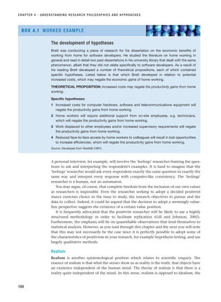 A personal interview, for example, will involve the ‘feelings’ researcher framing the ques-
tions to ask and interpreting the respondent’s examples. It is hard to imagine that the
‘feelings’ researcher would ask every respondent exactly the came question in exactly the
same way and interpret every response with computer-like consistency. The ‘feelings’
researcher is a human, not an automaton.
You may argue, of course, that complete freedom from the inclusion of our own values
as researchers is impossible. Even the researcher seeking to adopt a decided positivist
stance exercises choice in the issue to study, the research objectives to pursue and the
data to collect. Indeed, it could be argued that the decision to adopt a seemingly value-
free perspective suggests the existence of a certain value position.
It is frequently advocated that the positivist researcher will be likely to use a highly
structured methodology in order to facilitate replication (Gill and Johnson, 2002).
Furthermore, the emphasis will be on quantifiable observations that lend themselves to
statistical analysis. However, as you read through this chapter and the next you will note
that this may not necessarily be the case since it is perfectly possible to adopt some of
the characteristics of positivism in your research, for example hypothesis testing, and use
largely qualitative methods.
Realism
Realism is another epistemological position which relates to scientific enquiry. The
essence of realism is that what the senses show us as reality is the truth: that objects have
an existence independent of the human mind. The theory of realism is that there is a
reality quite independent of the mind. In this sense, realism is opposed to idealism, the
CHAPTER 4 · UNDERSTANDING RESEARCH PHILOSOPHIES AND APPROACHES
104
The development of hypotheses
Brett was conducting a piece of research for his dissertation on the economic benefits of
working from home for software developers. He studied the literature on home working in
general and read in detail two past dissertations in his university library that dealt with the same
phenomenon, albeit that they did not relate specifically to software developers. As a result of
his reading Brett developed a number of theoretical propositions, each of which contained
specific hypotheses. Listed below is that which Brett developed in relation to potential
increased costs, which may negate the economic gains of home working.
THEORETICAL PROPOSITION: Increased costs may negate the productivity gains from home
working.
Specific hypotheses:
1 Increased costs for computer hardware, software and telecommunications equipment will
negate the productivity gains from home working.
2 Home workers will require additional support from on-site employees, e.g. technicians,
which will negate the productivity gains from home working.
3 Work displaced to other employees and/or increased supervisory requirements will negate
the productivity gains from home working.
4 Reduced face-to-face access by home workers to colleagues will result in lost opportunities
to increase efficiencies, which will negate the productivity gains from home working.
Source: Developed from Westfall (1997).
BOX 4.1 WORKED EXAMPLE
RESM_C04.QXP 3/31/07 7:13 AM Page 104
 