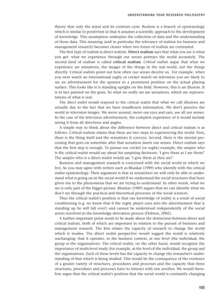 theory that only the mind and its contents exist. Realism is a branch of epistemology
which is similar to positivism in that it assumes a scientific approach to the development
of knowledge. This assumption underpins the collection of data and the understanding
of those data. This meaning (and in particular the relevance of realism for business and
management research) becomes clearer when two forms of realism are contrasted.
The first type of realism is direct realism. Direct realism says that what you see is what
you get: what we experience through our senses portrays the world accurately. The
second kind of realism is called critical realism. Critical realists argue that what we
experience are sensations, the images of the things in the real world, not the things
directly. Critical realists point out how often our senses deceive us. For example, when
you next watch an international rugby or cricket match on television you are likely to
see an advertisement for the sponsor in a prominent position on the actual playing
surface. This looks like it is standing upright on the field. However, this is an illusion. It
is in fact painted on the grass. So what we really see are sensations, which are represen-
tations of what is real.
The direct realist would respond to the critical realist that what we call illusions are
actually due to the fact that we have insufficient information. We don’t perceive the
world in television images. We move around, move our eyes and ears, use all our senses.
In the case of the television advertisement, the complete experience of it would include
seeing it from all directions and angles.
A simple way to think about the difference between direct and critical realism is as
follows. Critical realism claims that there are two steps to experiencing the world. First,
there is the thing itself and the sensations it conveys. Second, there is the mental pro-
cessing that goes on sometime after that sensation meets our senses. Direct realism says
that the first step is enough. To pursue our cricket (or rugby) example, the umpire who
is the critical realist would say about his umpiring decisions: ‘I give them as I see them!’
The umpire who is a direct realist would say ‘I give them as they are!’
Business and management research is concerned with the social world in which we
live. So you may agree with writers such as Bhaskar (1989) who identify with the critical
realist epistemology. Their argument is that as researchers we will only be able to under-
stand what is going on in the social world if we understand the social structures that have
given rise to the phenomena that we are trying to understand. In other words, what we
see is only part of the bigger picture. Bhaskar (1989) argues that we can identify what we
don’t see through the practical and theoretical processes of the social sciences.
Thus the critical realist’s position is that our knowledge of reality is a result of social
conditioning (e.g. we know that if the rugby player runs into the advertisement that is
standing up he will fall over!) and cannot be understood independently of the social
actors involved in the knowledge derivation process (Dobson, 2002).
A further important point needs to be made about the distinction between direct and
critical realism, both of which are important in relation to the pursuit of business and
management research. The first relates the capacity of research to change the world
which it studies. The direct realist perspective would suggest the world is relatively
unchanging: that it operates, in the business context, at one level (the individual, the
group or the organisation). The critical realist, on the other hand, would recognize the
importance of multi-level study (for example, at the level of the individual, the group and
the organisation). Each of these levels has the capacity to change the researcher’s under-
standing of that which is being studied. This would be the consequence of the existence
of a greater variety of structures, procedures and processes and the capacity that these
structures, procedures and processes have to interact with one another. We would there-
fore argue that the critical realist’s position that the social world is constantly changing
UNDERSTANDING YOUR RESEARCH PHILOSOPHY
105
RESM_C04.QXP 3/31/07 7:13 AM Page 105
 