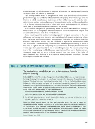 the meaning we give to these roles. In addition, we interpret the social roles of others in
accordance with our own set of meanings.
The heritage of this strand of interpretivism comes from two intellectual traditions:
phenomenology and symbolic interactionism (Chapter 9). Phenomenology refers to
the way in which we as humans make sense of the world around us. In symbolic inter-
actionism we are in a continual process of interpreting the social world around us (Box
4.3) in that we interpret the actions of others with whom we interact and this interpret-
ation leads to adjustment of our own meanings and actions.
Crucial to the interpretivist epistemology is that the researcher has to adopt an empa-
thetic stance. The challenge here is to enter the social world of our research subjects and
understand their world from their point of view.
Some would argue that an interpretivist perspective is highly appropriate in the case
of business and management research, particularly in such fields as organisational behav-
iour, marketing and human resource management. Not only are business situations
complex, they are also unique. They are a function of a particular set of circumstances
and individuals. This immediately raises questions about the generalisability of research
that aims to capture the rich complexity of social situations. However, the interpretivist
would argue that generalisability is not of crucial importance. We are constantly being
told of the ever-changing world of business organisations. If we accept that the circum-
stances of today may not apply in three months’ time then some of the value of
generalisation is lost. Similarly, if we accept that all organisations are unique, that too
renders generalisation less valuable.
UNDERSTANDING YOUR RESEARCH PHILOSOPHY
107
The motivation of knowledge workers in the Japanese financial
services industry
In their 2002 Journal of Knowledge Management study Kubo and Saka use an interpretive epis-
temology to study the motivation of knowledge workers in the Japanese financial services
industry. This, they felt, was a particularly interesting study in view of the fact that businesses
in Japan are being prompted to change their structure and management style with the rapid lib-
eralisation and the worldwide development of information technology. The traditional Japanese
management model, based on lifetime employment and seniority-based salary systems, is
under threat from ‘westernisation’ of the financial industry.
Kubo and Saka’s research is based on two data sources:
1 structured one-and-a-half and two-hour telephone interviews;
2 the primary researcher’s own on-site observations during her five-year employment as a
company analyst in a securities company.
Kubo and Saka’s research shows that there are three major factors that have an impact on
Japanese knowledge workers’ motivation to be committed to working at the same financial firm
for a long span of time. These are monetary incentives, human resource development or per-
sonal growth, and job autonomy or task achievement. Kubo and Saka conclude that these
findings raise considerable concerns about the ability of the traditional Japanese management
model to meet the expectations of their knowledge workers.
Source: Kubo and Saka (2002).
BOX 4.3 FOCUS ON MANAGEMENT RESEARCH
RESM_C04.QXP 3/31/07 7:13 AM Page 107
 