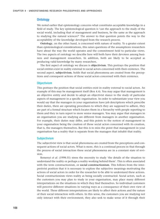 Ontology
We noted earlier that epistemology concerns what constitutes acceptable knowledge in a
field of study. The key epistemological question is ‘can the approach to the study of the
social world, including that of management and business, be the same as the approach
to studying the natural sciences?’ The answer to that question points the way to the
acceptability of the knowledge developed from the research process.
Ontology, on the other hand, is concerned with nature of reality. To a greater extent
than epistemological considerations, this raises questions of the assumptions researchers
have about the way the world operates and the commitment held to particular views.
The two aspects of ontology we describe here will both have their devotees among busi-
ness and management researchers. In addition, both are likely to be accepted as
producing valid knowledge by many researchers.
The first aspect of ontology we discuss is objectivism. This portrays the position that
social entities exist in reality external to social actors concerned with their existence. The
second aspect, subjectivism, holds that social phenomena are created from the percep-
tions and consequent actions of those social actors concerned with their existence.
Objectivism
This portrays the position that social entities exist in reality external to social actors. An
example of this may be management itself (Box 4.4). You may argue that management is
an objective entity and decide to adopt an objectivist stance to the study of particular
aspects of management in a specific organisation. In order to substantiate your view you
would say that the managers in your organisation have job descriptions which prescribe
their duties, there are operating procedures to which they are supposed to adhere, they
are part of a formal structure which locates them in a hierarchy with people reporting to
them and they in turn report to more senior managers. You may argue that managers in
an organisation you are studying are different from managers in another organisation.
For example, their duties may differ, and this points to the notion of management in
your organisation being the creation of those social actors concerned with its creation,
that is, the managers themselves. But this is to miss the point that management in your
organisation has a reality that is separate from the managers that inhabit that reality.
Subjectivism
The subjectivist view is that social phenomena are created from the perceptions and con-
sequent actions of social actors. What is more, this is a continual process in that through
the process of social interaction these social phenomena are in a constant state of revi-
sion.
Remenyi et al. (1998:35) stress the necessity to study ‘the details of the situation to
understand the reality or perhaps a reality working behind them’. This is often associated
with the term constructionism, or social constructionism. This follows from the inter-
pretivist position that it is necessary to explore the subjective meanings motivating the
actions of social actors in order for the researcher to be able to understand these actions.
Social constructionism views reality as being socially constructed. Social actors, such as
the customers you may plan to study in your organisation, may place many different
interpretations on the situations in which they find themselves. So individual customers
will perceive different situations in varying ways as a consequence of their own view of
the world. These different interpretations are likely to affect their actions and the nature
of their social interaction with others. In this sense, the customers you are studying not
only interact with their environment, they also seek to make sense of it through their
CHAPTER 4 · UNDERSTANDING RESEARCH PHILOSOPHIES AND APPROACHES
108
RESM_C04.QXP 3/31/07 7:13 AM Page 108
 
