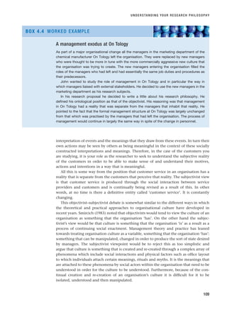 interpretation of events and the meanings that they draw from these events. In turn their
own actions may be seen by others as being meaningful in the context of these socially
constructed interpretations and meanings. Therefore, in the case of the customers you
are studying, it is your role as the researcher to seek to understand the subjective reality
of the customers in order to be able to make sense of and understand their motives,
actions and intentions in a way that is meaningful.
All this is some way from the position that customer service in an organisation has a
reality that is separate from the customers that perceive that reality. The subjectivist view
is that customer service is produced through the social interaction between service
providers and customers and is continually being revised as a result of this. In other
words, at no time is there a definitive entity called ‘customer service’. It is constantly
changing.
This objectivist–subjectivist debate is somewhat similar to the different ways in which
the theoretical and practical approaches to organisational culture have developed in
recent years. Smircich (1983) noted that objectivists would tend to view the culture of an
organisation as something that the organisation ‘has’. On the other hand the subjec-
tivist’s view would be that culture is something that the organisation ‘is’ as a result as a
process of continuing social enactment. Management theory and practice has leaned
towards treating organisation culture as a variable, something that the organisation ‘has’:
something that can be manipulated, changed in order to produce the sort of state desired
by managers. The subjectivist viewpoint would be to reject this as too simplistic and
argue that culture is something that is created and re-created through a complex array of
phenomena which include social interactions and physical factors such as office layout
to which individuals attach certain meanings, rituals and myths. It is the meanings that
are attached to these phenomena by social actors within the organisation that need to be
understood in order for the culture to be understood. Furthermore, because of the con-
tinual creation and re-creation of an organisation’s culture it is difficult for it to be
isolated, understood and then manipulated.
UNDERSTANDING YOUR RESEARCH PHILOSOPHY
109
A management exodus at On Tology
As part of a major organisational change all the managers in the marketing department of the
chemical manufacturer On Tology left the organisation. They were replaced by new managers
who were thought to be more in tune with the more commercially aggressive new culture that
the organisation was trying to create. The new managers entering the organisation filled the
roles of the managers who had left and had essentially the same job duties and procedures as
their predecessors.
John wanted to study the role of management in On Tology and in particular the way in
which managers liaised with external stakeholders. He decided to use the new managers in the
marketing department as his research subjects.
In his research proposal he decided to write a little about his research philosophy. He
defined his ontological position as that of the objectivist. His reasoning was that management
in On Tology had a reality that was separate from the managers that inhabit that reality. He
pointed to the fact that the formal management structure at On Tology was largely unchanged
from that which was practised by the managers that had left the organisation. The process of
management would continue in largely the same way in spite of the change in personnel.
BOX 4.4 WORKED EXAMPLE
RESM_C04.QXP 3/31/07 7:13 AM Page 109
 