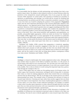 Pragmatism
It is unavoidable that the debates on both epistemology and ontology have had a com-
petitive ring to them. The debate is often framed in terms of a choice between either the
positivist or the interpretivist research philosophy. Even if you accept the Guba and
Lincoln (1994) argument we noted earlier, that questions of method are secondary to
questions of epistemology and ontology, you would still be excused for thinking that
choosing between one position and the other is somewhat unrealistic in practice. If this
is your view then you would be adopting the position of the pragmatist. Pragmatism
argues that the most important determinant of the research philosophy adopted is the
research question – one approach may be ‘better’ than the other for answering particular
questions. Moreover, if the research question does not suggest unambiguously that either
a positivist or interpretivist philosophy is adopted, this confirms the pragmatist’s view
that it is perfectly possible to work with both philosophies. This mirrors a theme which
recurs in this book. This is that mixed methods, both qualitative and quantitative, are
possible, and possibly highly appropriate, within one study (see Section 5.4). Tashakkori
and Teddlie (1998) suggest that it is more appropriate for the researcher in a particular
study to think of the philosophy adopted as a continuum rather than opposite positions.
They note that ‘at some points the knower and the known must be interactive, while at
others, one may more easily stand apart from what one is studying’ (Tashakkori and
Teddlie, 1998:26).
Tashakkori and Teddlie (1998) contend that pragmatism is intuitively appealing,
largely because it avoids the researcher engaging in what they see as rather pointless
debates about such concepts as truth and reality. In their view you should ‘study what
interests you and is of value to you, study in the different ways in which you deem appro-
priate, and use the results in ways that can bring about positive consequences within
your value system’ (Tashakkori and Teddlie, 1998:30).
Axiology
Axiology is a branch of philosophy that studies judgements about value. Although this
may include values we posess in the fields of aesthetics and ethics, it is the process of
social enquiry with which we are concerned here. The role that your own values play in
all stages of the research process is of great importance if you wish your research results
to be credible. This is why we think it is worth noting this important topic here, particu-
larly through the example in Box 4.5.
Heron (1996) argues that our values are the guiding reason of all human action. He
further argues that researchers demonstrate axiological skill by being able to articulate
their values as a basis for making judgements about what research they are conducting
and how they go about doing it. After all, at all stages in the research process you will be
demonstrating your values. The example in Box 4.5 illustrates the relevance of values in
research topic selection. Choosing one topic rather than another suggests that you think
one of the topics is more important. Your choice of philosophical approach is a reflection
of your values, as is your choice of data collection techniques. For example, to conduct
a study where you place great importance on data collected through interview work sug-
gests that you value personal interaction with your respondents more highly than their
anonymous views expressed through a questionnaire.
An interesting idea which comes from Heron’s (1996) discussion of axiology is the
possibility of writing your own statement of personal values in relation to the topic you
are studying. This may be more evidently applicable to some research topics than others.
CHAPTER 4 · UNDERSTANDING RESEARCH PHILOSOPHIES AND APPROACHES
110
RESM_C04.QXP 3/31/07 7:13 AM Page 110
 