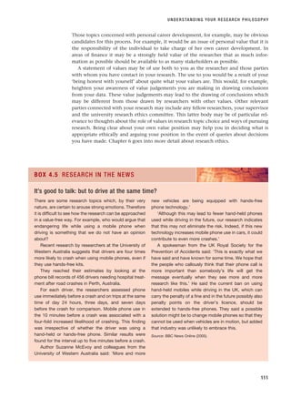 Those topics concerned with personal career development, for example, may be obvious
candidates for this process. For example, it would be an issue of personal value that it is
the responsibility of the individual to take charge of her own career development. In
areas of finance it may be a strongly held value of the researcher that as much infor-
mation as possible should be available to as many stakeholders as possible.
A statement of values may be of use both to you as the researcher and those parties
with whom you have contact in your research. The use to you would be a result of your
‘being honest with yourself’ about quite what your values are. This would, for example,
heighten your awareness of value judgements you are making in drawing conclusions
from your data. These value judgements may lead to the drawing of conclusions which
may be different from those drawn by researchers with other values. Other relevant
parties connected with your research may include any fellow researchers, your supervisor
and the university research ethics committee. This latter body may be of particular rel-
evance to thoughts about the role of values in research topic choice and ways of pursuing
research. Being clear about your own value position may help you in deciding what is
appropriate ethically and arguing your position in the event of queries about decisions
you have made. Chapter 6 goes into more detail about research ethics.
UNDERSTANDING YOUR RESEARCH PHILOSOPHY
111
There are some research topics which, by their very
nature, are certain to arouse strong emotions. Therefore
it is difficult to see how the research can be approached
in a value-free way. For example, who would argue that
endangering life while using a mobile phone when
driving is something that we do not have an opinion
about?
Recent research by researchers at the University of
Western Australia suggests that drivers are four times
more likely to crash when using mobile phones, even if
they use hands-free kits.
They reached their estimates by looking at the
phone bill records of 456 drivers needing hospital treat-
ment after road crashes in Perth, Australia.
For each driver, the researchers assessed phone
use immediately before a crash and on trips at the same
time of day 24 hours, three days, and seven days
before the crash for comparison. Mobile phone use in
the 10 minutes before a crash was associated with a
four-fold increased likelihood of crashing. This finding
was irrespective of whether the driver was using a
hand-held or hands-free phone. Similar results were
found for the interval up to five minutes before a crash.
Author Suzanne McEvoy and colleagues from the
University of Western Australia said: ‘More and more
new vehicles are being equipped with hands-free
phone technology.’
‘Although this may lead to fewer hand-held phones
used while driving in the future, our research indicates
that this may not eliminate the risk. Indeed, if this new
technology increases mobile phone use in cars, it could
contribute to even more crashes.’
A spokesman from the UK Royal Society for the
Prevention of Accidents said: ‘This is exactly what we
have said and have known for some time. We hope that
the people who callously think that their phone call is
more important than somebody’s life will get the
message eventually when they see more and more
research like this.’ He said the current ban on using
hand-held mobiles while driving in the UK, which can
carry the penalty of a fine and in the future possibly also
penalty points on the driver’s licence, should be
extended to hands-free phones. They said a possible
solution might be to change mobile phones so that they
cannot be used when vehicles are in motion, but added
that industry was unlikely to embrace this.
Source: BBC News Online (2005).
BOX 4.5 RESEARCH IN THE NEWS
It’s good to talk: but to drive at the same time?
RESM_C04.QXP 3/31/07 7:13 AM Page 111
 