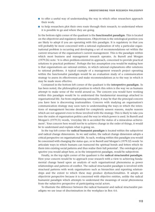 ■ to offer a useful way of understanding the way in which other researchers approach
their work;
■ to help researchers plot their own route through their research; to understand where
it is possible to go and where they are going.
In the bottom right corner of the quadrant is the functionalist paradigm. This is located
on the objectivist and regulatory dimensions. Objectivism is the ontological position you
are likely to adopt if you are operating with this paradigm. It is regulatory in that you
will probably be more concerned with a rational explanation of why a particular organ-
isational problem is occurring and developing a set of recommendations set within the
current structure of the organisation’s current management. This is the paradigm within
which most business and management research operates. As Burrell and Morgan
(1979:26) note: ‘it is often problem-oriented in approach, concerned to provide practical
solutions to practical problems’. Perhaps the key assumption you would be making here
is that organisations are rational entities, in which rational explanations offer solutions
to rational problems. A typical example of a management research project operating
within the functionalist paradigm would be an evaluation study of a communication
strategy to assess its effectiveness and make recommendations as to the way in which it
may be made more effective.
Contained in the bottom left corner of the quadrant is the interpretive paradigm. As
has been noted, the philosophical position to which this refers is the way we as humans
attempt to make sense of the world around us. The concern you would have working
within this paradigm would be to understand the fundamental meanings attached to
organisational life. Far from emphasizing rationality, it may be that the principal concern
you have here is discovering irrationalities. Concern with studying an organisation’s
communication strategy may soon turn to understanding the ways in which the inten-
tions of management become derailed for completely unseen reasons, maybe reasons
which are not apparent even to those involved with the strategy. This is likely to take you
into the realm of organisation politics and the way in which power is used. In Burrell and
Morgan’s (1979:31) words, ‘everyday life is accorded the status of a miraculous achieve-
ment’. Your concern here would not be to achieve change in the order of things, it would
be to understand and explain what is going on.
In the top left corner the radical humanist paradigm is located within the subjectivist
and radical change dimensions. As we said earlier, the radical change dimension adopts a
critical perspective on organisational life. As such, working within this paradigm you would
be concerned with changing the status quo, or in Burrell and Morgan’s (1979:32) words ‘to
articulate ways in which humans can transcend the spiritual bonds and fetters which tie
them into existing social patterns and thus realise their full potential’. The ontological per-
spective you would adopt here, as in the interpretivist paradigm, would be subjectivist.
Finally, in the top right corner of the quadrant is the radical structuralist paradigm.
Here your concern would be to approach your research with a view to achieving funda-
mental change based upon an analysis of such organisational phenomena as power
relationships and patterns of conflict. The radical structuralist paradigm is involved with
structural patterns with work organisations such as hierarchies and reporting relation-
ships and the extent to which these may produce dysfunctionalities. It adopts an
objectivist perspective because it is concerned with objective entities, unlike the radical
humanist paradigm which attempts to understand the meanings of social phenomena
from the subjective perspective of participating social actors.
To illustrate the difference between the radical humanist and radical structuralist par-
adigms we use issue of discrimination in the workplace in Box 4.6.
UNDERSTANDING YOUR RESEARCH PHILOSOPHY
113
RESM_C04.QXP 3/31/07 7:13 AM Page 113
 