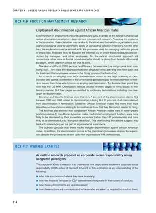 CHAPTER 4 · UNDERSTANDING RESEARCH PHILOSOPHIES AND APPROACHES
114
Employment discrimination against African American males
Discrimination in employment presents a particularly good example of the radical humanist and
radical structuralist paradigms in business and management research. Assuming the existence
of discrimination, the explanation may be due to the structures that exist in organisations such
as the procedures used for advertising posts or conducting selection interviews. On the other
hand the explanation may be embedded in the processes used for managing particular groups
of employees. These are likely to focus on the informal way in which these procedures are con-
ducted by managers, and other employees. So the radical structuralist approach will
concentrate rather more on formal procedures (what should be done) than the radical humanist
paradigm, where attention will be on what is done.
Slonaker and Wendt (2003) portray the difference between structure and process in an inter-
esting way. They make the distinction between structural hiring activities (the front door) and
the treatment that employees receive in the ‘firing’ process (the back door).
As a result of studying over 8000 discrimination claims to the legal authority in Ohio,
Slonaker and Wendt’s contention is that American organisations pay far more attention to front-
door issues than those which focus on employment termination. To illustrate their point they
note that the US HRM Certification Institute devote nineteen pages to hiring issues in their
learning manual. Only four pages are devoted to involuntary terminations, including one para-
graph on discrimination.
Slonaker and Wendt’s findings show that only 7 per cent of the discrimination claims filed
between 1985 and 2001 related to discrimination in hiring. But 57 per cent of all claims derived
from discrimination in termination. Moreover, African American males filed more than eight
times the number of claims relating to termination as those that they filed which related to hiring.
The findings also showed that complainant African American males were in lower-graded
positions relative to non-African American males, had shorter employment duration, were more
likely to be dismissed by their immediate supervisor (rather than HR professionals) and more
likely to be dismissed due to ‘disruptive behaviour’. This latter finding, the authors suggest, may
be due to stereotyping on the part of organisational supervisors.
The authors conclude that these results indicate discrimination against African American
males. In addition, this discrimination occurs in the disciplinary processes adopted by supervi-
sors despite the procedures drawn up by the organisations’ HR professionals.
BOX 4.6 FOCUS ON MANAGEMENT RESEARCH
An outline research proposal on corporate social responsibility using
integrated paradigms
The purpose of Krista’s research is to understand how corporations implement corporate social
responsibility (CSR) codes of conduct. Inherent in this exploration is an understanding of the
following:
■ what role corporations believe they have in society;
■ how this impacts the types of CSR commitments they make in their codes of conduct;
■ how these commitments are operationalised;
■ how these actions are communicated to those who are asked or required to conduct them;
BOX 4.7 WORKED EXAMPLE
RESM_C04.QXP 3/31/07 7:13 AM Page 114
 