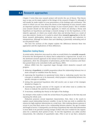 4.3 Research approaches
Chapter 2 notes that your research project will involve the use of theory. That theory
may or may not be made explicit in the design of the research (Chapter 5), although it
will usually be made explicit in your presentation of the findings and conclusions. The
extent to which you are clear about the theory at the beginning of your research raises
an important question concerning the design of your research project. This is whether
your research should use the deductive approach, in which you develop a theory and
hypothesis (or hypotheses) and design a research strategy to test the hypothesis, or the
inductive approach, in which you would collect data and develop theory as a result of
your data analysis. Insofar as it is useful to attach these research approaches to the dif-
ferent research philosophies, deduction owes more to positivism and induction to
interpretivism, although we believe that such labelling is potentially misleading and of
no real practical value.
The next two sections of this chapter explain the differences between these two
approaches and the implications of these differences.
Deduction: testing theory
As noted earlier, deduction owes much to what we would think of as scientific research.
It involves the development of a theory that is subjected to a rigorous test. As such, it is
the dominant research approach in the natural sciences, where laws present the basis of
explanation, allow the anticipation of phenomena, predict their occurrence and there-
fore permit them to be controlled (Collis and Hussey, 2003).
Robson (2002) lists five sequential stages through which deductive research will
progress:
1 deducing a hypothesis (a testable proposition about the relationship between two or
more concepts or variables) from the theory;
2 expressing the hypothesis in operational terms (that is, indicating exactly how the
concepts or variables are to be measured), which propose a relationship between two
specific concepts or variables;
3 testing this operational hypothesis (this will involve one or more of the strategies
detailed in Chapter 5);
4 examining the specific outcome of the inquiry (it will either tend to confirm the
theory or indicate the need for its modification);
5 if necessary, modifying the theory in the light of the findings.
An attempt is then made to verify the revised theory by going back to the first step and
repeating the whole cycle.
Deduction possesses several important characteristics. First, there is the search to
explain causal relationships between variables. It may be that you wish to establish the
reasons for high employee absenteeism in a retail store. After studying absence patterns it
occurs to you that there seems to be a relationship between absence, the age of workers
and length of service. Consequently you develop a hypothesis that states that absenteeism
is more likely to be prevalent among younger workers who have worked for the organis-
ation for a relatively short period of time. To test this hypothesis you utilise another
characteristic, the collection of quantitative data. (This is not to say that a deductive
RESEARCH APPROACHES
117
RESM_C04.QXP 3/31/07 7:13 AM Page 117
 