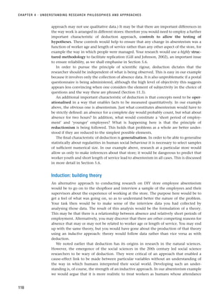 approach may not use qualitative data.) It may be that there are important differences in
the way work is arranged in different stores: therefore you would need to employ a further
important characteristic of deduction approach, controls to allow the testing of
hypotheses. These controls would help to ensure that any change in absenteeism was a
function of worker age and length of service rather than any other aspect of the store, for
example the way in which people were managed. Your research would use a highly struc-
tured methodology to facilitate replication (Gill and Johnson, 2002), an important issue
to ensure reliability, as we shall emphasise in Section 5.6.
In order to pursue the principle of scientific rigour, deduction dictates that the
researcher should be independent of what is being observed. This is easy in our example
because it involves only the collection of absence data. It is also unproblematic if a postal
questionnaire is being administered, although the high level of objectivity this suggests
appears less convincing when one considers the element of subjectivity in the choice of
questions and the way these are phrased (Section 11.3).
An additional important characteristic of deduction is that concepts need to be oper-
ationalised in a way that enables facts to be measured quantitatively. In our example
above, the obvious one is absenteeism. Just what constitutes absenteeism would have to
be strictly defined: an absence for a complete day would probably count, but what about
absence for two hours? In addition, what would constitute a ‘short period of employ-
ment’ and ‘younger’ employees? What is happening here is that the principle of
reductionism is being followed. This holds that problems as a whole are better under-
stood if they are reduced to the simplest possible elements.
The final characteristic of deduction is generalisation. In order to be able to generalise
statistically about regularities in human social behaviour it is necessary to select samples
of sufficient numerical size. In our example above, research at a particular store would
allow us only to make inferences about that store; it would be dangerous to predict that
worker youth and short length of service lead to absenteeism in all cases. This is discussed
in more detail in Section 5.6.
Induction: building theory
An alternative approach to conducting research on DIY store employee absenteeism
would be to go on to the shopfloor and interview a sample of the employees and their
supervisors about the experience of working at the store. The purpose here would be to
get a feel of what was going on, so as to understand better the nature of the problem.
Your task then would be to make sense of the interview data you had collected by
analysing those data. The result of this analysis would be the formulation of a theory.
This may be that there is a relationship between absence and relatively short periods of
employment. Alternatively, you may discover that there are other competing reasons for
absence that may or may not be related to worker age or length of service. You may end
up with the same theory, but you would have gone about the production of that theory
using an inductive approach: theory would follow data rather than vice versa as with
deduction.
We noted earlier that deduction has its origins in research in the natural sciences.
However, the emergence of the social sciences in the 20th century led social science
researchers to be wary of deduction. They were critical of an approach that enabled a
cause–effect link to be made between particular variables without an understanding of
the way in which humans interpreted their social world. Developing such an under-
standing is, of course, the strength of an inductive approach. In our absenteeism example
we would argue that it is more realistic to treat workers as humans whose attendance
CHAPTER 4 · UNDERSTANDING RESEARCH PHILOSOPHIES AND APPROACHES
118
RESM_C04.QXP 3/31/07 7:13 AM Page 118
 